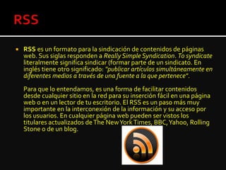  RSS es un formato para la sindicación de contenidos de páginas
web. Sus siglas responden a Really Simple Syndication. To syndicate
literalmente significa sindicar (formar parte de un sindicato. En
inglés tiene otro significado: "publicar artículos simultáneamente en
diferentes medios a través de una fuente a la que pertenece".
Para que lo entendamos, es una forma de facilitar contenidos
desde cualquier sitio en la red para su inserción fácil en una página
web o en un lector de tu escritorio. El RSS es un paso más muy
importante en la interconexión de la información y su acceso por
los usuarios. En cualquier página web pueden ser vistos los
titulares actualizados deThe NewYorkTimes, BBC,Yahoo, Rolling
Stone o de un blog.
 