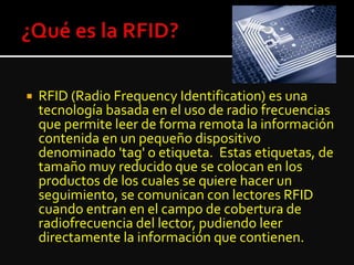  RFID (Radio Frequency Identification) es una
tecnología basada en el uso de radio frecuencias
que permite leer de forma remota la información
contenida en un pequeño dispositivo
denominado 'tag' o etiqueta. Estas etiquetas, de
tamaño muy reducido que se colocan en los
productos de los cuales se quiere hacer un
seguimiento, se comunican con lectores RFID
cuando entran en el campo de cobertura de
radiofrecuencia del lector, pudiendo leer
directamente la información que contienen.
 