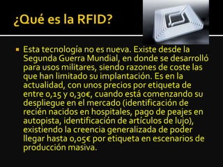  Esta tecnología no es nueva. Existe desde la
Segunda Guerra Mundial, en donde se desarrolló
para usos militares, siendo razones de coste las
que han limitado su implantación. Es en la
actualidad, con unos precios por etiqueta de
entre 0,15 y 0,30€, cuando está comenzando su
despliegue en el mercado (identificación de
recién nacidos en hospitales, pago de peajes en
autopista, identificación de artículos de lujo),
existiendo la creencia generalizada de poder
llegar hasta 0,05€ por etiqueta en escenarios de
producción masiva.
 