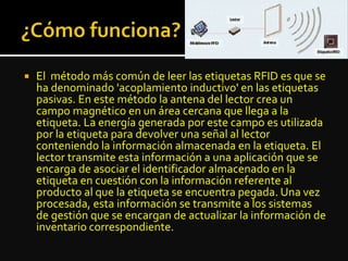  El método más común de leer las etiquetas RFID es que se
ha denominado 'acoplamiento inductivo' en las etiquetas
pasivas. En este método la antena del lector crea un
campo magnético en un área cercana que llega a la
etiqueta. La energía generada por este campo es utilizada
por la etiqueta para devolver una señal al lector
conteniendo la información almacenada en la etiqueta. El
lector transmite esta información a una aplicación que se
encarga de asociar el identificador almacenado en la
etiqueta en cuestión con la información referente al
producto al que la etiqueta se encuentra pegada. Una vez
procesada, esta información se transmite a los sistemas
de gestión que se encargan de actualizar la información de
inventario correspondiente.
 