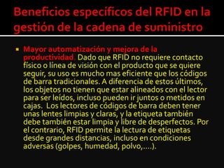  Mayor automatización y mejora de la
productividad. Dado que RFID no requiere contacto
físico o línea de visión con el producto que se quiere
seguir, su uso es mucho mas eficiente que los códigos
de barra tradicionales.A diferencia de estos últimos,
los objetos no tienen que estar alineados con el lector
para ser leídos, incluso pueden ir juntos o metidos en
cajas. Los lectores de códigos de barra deben tener
unas lentes limpias y claras, y la etiqueta también
debe también estar limpia y libre de desperfectos. Por
el contrario, RFID permite la lectura de etiquetas
desde grandes distancias, incluso en condiciones
adversas (golpes, humedad, polvo,....).
 