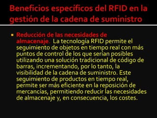  Reducción de las necesidades de
almacenaje. La tecnología RFID permite el
seguimiento de objetos en tiempo real con más
puntos de control de los que serían posibles
utilizando una solución tradicional de código de
barras, incrementando, por lo tanto, la
visibilidad de la cadena de suministro. Este
seguimiento de productos en tiempo real,
permite ser más eficiente en la reposición de
mercancías, permitiendo reducir las necesidades
de almacenaje y, en consecuencia, los costes.
 