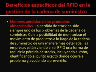  Menores pérdidas en los productos
almacenados. La perdida de stock ha sido
siempre uno de los problemas de la cadena de
suministro Con la posibilidad de monitorizar el
movimiento de productos a lo largo de la cadena
de suministro de una manera más detallada, las
empresas están viendo en el RFID una forma de
reducir la pérdida de stocks, incluyendo el robo,
identificando el punto exacto donde ocurre el
problema y ayudando a prevenirlo.
 