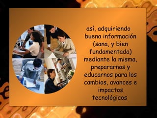 así, adquiriendo buena información (sana, y bien fundamentada) mediante la misma, prepararnos y educarnos para los cambios, avances e impactos tecnológicos  