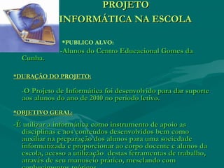 PROJETOPROJETO
INFORMÁTICA NA ESCOLAINFORMÁTICA NA ESCOLA
*PUBLICO ALVO:
-Alunos do Centro Educacional Gomes da-Alunos do Centro Educacional Gomes da
Cunha.Cunha.
*DURAÇÃO DO PROJETO:*DURAÇÃO DO PROJETO:
--O Projeto de Informática foi desenvolvido para dar suporteO Projeto de Informática foi desenvolvido para dar suporte
aos alunos do ano de 2010 no período letivo.aos alunos do ano de 2010 no período letivo.
*OBJETIVO GERAL:*OBJETIVO GERAL:
-É utilizar a informática como instrumento de apoio as-É utilizar a informática como instrumento de apoio as
disciplinas e aos conteúdos desenvolvidos bem comodisciplinas e aos conteúdos desenvolvidos bem como
auxiliar na preparação dos alunos para uma sociedadeauxiliar na preparação dos alunos para uma sociedade
informatizada e proporcionar ao corpo docente e alunos dainformatizada e proporcionar ao corpo docente e alunos da
escola, acesso a utilização destas ferramentas de trabalho,escola, acesso a utilização destas ferramentas de trabalho,
através de seu manuseio prático, mesclando comatravés de seu manuseio prático, mesclando com
 