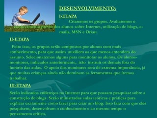 DESENVOLVIMENTO:
I-ETAPA
Criaremos os grupos. Avaliaremos o
conhecimento prévio dos alunos sobre Internet, utilização de blogs, e-
mails, MSN e Orkut.
II-ETAPA
Feito isso, os grupos serão compostos por alunos com mais
conhecimento, para que assim auxiliem os que menos entendem do
assunto. Selecionaremos alguns para monitorar os alunos. Os alunos-
monitores, indicados anteriormente,  irão instruir os demais fora do
horário das aulas. O apoio dos monitores será de extrema importância, já
que muitas crianças ainda não dominam as ferramentas que iremos
trabalhar.
III-ETAPA
Serão indicados endereços na Internet para que possam pesquisar sobre a
construção de blogs. Serão ministradas aulas teóricas e práticas para
explicar exatamente como fazer para criar um blog. Isso fará com que eles
pesquisem, desenvolvam o conhecimento e ao mesmo tempo o
pensamento crítico.
 