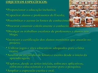 OBJETIVOS ESPECÍFICOS:OBJETIVOS ESPECÍFICOS:
*Proporcionar a educação inclusiva;*Proporcionar a educação inclusiva;
*Capacitar alunos e professores da Escola;*Capacitar alunos e professores da Escola;
*Possibilitar o acesso às fontes de conhecimento;*Possibilitar o acesso às fontes de conhecimento;
*Procurar construir coletivamente o conhecimento;*Procurar construir coletivamente o conhecimento;
*Divulgar os trabalhos escolares de professores a alunos nos*Divulgar os trabalhos escolares de professores a alunos nos
blogs;blogs;
*favorecer a certificação dos alunos monitores que atuarão no*favorecer a certificação dos alunos monitores que atuarão no
projeto;projeto;
* Utilizar jogos e sites educativos adequados para a faixa* Utilizar jogos e sites educativos adequados para a faixa
etária;etária;
*Auxiliar as atividades de leitura e escrita desde o início da*Auxiliar as atividades de leitura e escrita desde o início da
aprendizagem;aprendizagem;
*Explorar, desde as séries iniciais, softwares aplicativos,*Explorar, desde as séries iniciais, softwares aplicativos,
softwares educacionais e a internet para a pesquisa;softwares educacionais e a internet para a pesquisa;
*Ampliar a expressão escrita e oral.*Ampliar a expressão escrita e oral.
 