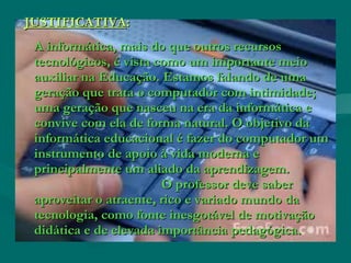 JUSTIFICATIVAJUSTIFICATIVA::
A informática, mais do que outros recursosA informática, mais do que outros recursos
tecnológicos, é vista como um importante meiotecnológicos, é vista como um importante meio
auxiliar na Educação. Estamos falando de umaauxiliar na Educação. Estamos falando de uma
geração que trata o computador com intimidade;geração que trata o computador com intimidade;
uma geração que nasceu na era da informática euma geração que nasceu na era da informática e
convive com ela de forma natural. O objetivo daconvive com ela de forma natural. O objetivo da
informática educacional é fazer do computador uminformática educacional é fazer do computador um
instrumento de apoio à vida moderna einstrumento de apoio à vida moderna e
principalmente um aliado da aprendizagem.principalmente um aliado da aprendizagem.
O professor deve saberO professor deve saber
aproveitar o atraente, rico e variado mundo daaproveitar o atraente, rico e variado mundo da
tecnologia, como fonte inesgotável de motivaçãotecnologia, como fonte inesgotável de motivação
didática e de elevada importância pedagógica.didática e de elevada importância pedagógica.
 