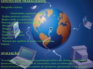 CONTEÚDOS TRABALHADOS:
Ortografia e leitura;
Criatividade, expressão gráfica;
Estilos musicais variados;
Moda e estilo na adolescência;
Preocupação com a inclusão digital;
Preconceitos;
Drogas;
Doação de órgãos;
Violência doméstica;
Esportes;
Doenças que agridem os jovens como anorexia,
bulimia.
AVALIAÇÃO:
•A avaliação ocorrerá a partir da participação efetiva dos alunos nas atividades
desenvolvidas no Laboratório de informática, tanto na elaboração e
desenvolvimento do projeto, quanto nas pesquisas, apresentação e organização
 