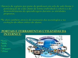 **Através de registro por parte do professor em sala de aula frente àAtravés de registro por parte do professor em sala de aula frente à
participação de cada aluno de forma individual e coletiva e doparticipação de cada aluno de forma individual e coletiva e do
desenvolvimento da aprendizagem durante as atividadesdesenvolvimento da aprendizagem durante as atividades
propostas.propostas.
*Se dará também através do manuseio das tecnologias e na*Se dará também através do manuseio das tecnologias e na
evolução do olhar crítico do aluno;evolução do olhar crítico do aluno;
PORTAIS E FERRAMENTAS UTILIZADAS DAPORTAIS E FERRAMENTAS UTILIZADAS DA
INTERNET:INTERNET:
**TerraTerra
**MSNMSN
**UOLUOL
** BlogspotBlogspot
** OrkutOrkut
 