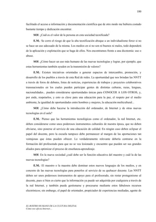 100



facilitado el acceso a información y documentación científica que de otro modo me hubiera costado
bastante tiempo y dedicación encontrar.
      SOI: ¿Cuál es el valor de la persona en esta sociedad tecnificada?
      E.M.: Se corre el riesgo de que la alta tecnificación aboque a un individualismo feroz si no
se hace un uso adecuado de la misma. Los medios en sí no son ni buenos ni malos, todo dependerá
de la aplicación y explotación que se haga de ellos. Nos encontramos frente a una dicotomía: uso o
abuso.
      SOI: ¿Cómo hacer un uso más humano de las nuevas tecnologías y lograr, por ejemplo, que
estas herramientas también ayuden en la transmisión de valores?
      E.M.: Existen iniciativas orientadas a generar espacios de intercambio, promoción, y
desarrollo de los pueblos a través de esta Red de redes. La oportunidad que nos brindan las NNTT
a través de foros de debates, listas de noticias, experiencias de trabajos y proyectos colaborativos
transnacionales en los cuales pueden participar gentes de distintas culturas, razas, lenguas,
nacionalidades... pueden considerarse oportunidades únicas para CONOCER A LOS OTROS, y,
por ende, respetarlos, y esto es clave para una educación para la paz, el respeto por el medio
ambiente, la igualdad de oportunidades entre hombres y mujeres, la educación multicultural...
      SOI: ¿Cómo debe hacerse la introducción del ordenador, de Internet y de otras nuevas
tecnologías en el aula?
      E.M.: Pienso que las herramientas tecnológicas como el ordenador, la red Internet, etc.
deben considerarse como unos poderosos instrumentos culturales de nuestra época, que no deben
obviarse, sino ponerse al servicio de una educación de calidad. En ningún caso deben eclipsar el
papel del docente, pero la escuela tampoco debe permanecer al margen de las aportaciones tan
ventajosas que éstas pueden ofrecer. Lo verdaderamente relevante debería centrarse en la
formación del profesorado para que no se vea lesionado y encuentre que pueden ser sus grandes
aliados para optimizar el proceso de enseñanza-aprendizaje.
      SOI: En la nueva sociedad ¿cuál debe ser la función educativa del maestro y cuál la de las
nuevas tecnologías?
      E.M.: El maestro o la maestra debe dominar estos nuevos lenguajes de los medios, y en
concreto de las nuevas tecnologías para ponerlos al servicio de su quehacer docente. Las NNTT
deben ser unos poderosos instrumentos de apoyo para el profesorado, sin restar protagonismo al
docente, pues si bien es cierto que la información ya puede ser adquirida por cualquiera a través de
la red Internet, y también puede gestionarse y procesarse mediante estos fabulosos recursos
electrónicos; sin embargo, el papel de orientador, propiciador de experiencias mediadas, agente de




EL ROSTRO HUMANO DE LA CULTURA DIGITAL
Cómo nos afecta Internet…
 