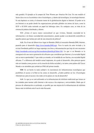 103



más grande). El ejemplo es la compra de Time Warner por America On Line. En este modelo el
factor clave no es el económico sino el tecnológico, y dentro del tecnológico, la tecnología Internet.
Si esta hipótesis es cierta, el elemento motor de la globalización digital es Internet. El poder en la
era Internet es un poder donde las organizaciones privadas globales sin ánimo de lucro, como la
IETF o ICANN están teniendo un papel de liderazgo claro. En cualquier caso, se trata de un
sistema de poderes distribuido y abierto.
      SOI: ¿Cómo el nuevo marco sociocultural en que vivimos, llamado «sociedad de la
información» o la futura «sociedad del conocimiento», puede ayudar a un desarrollo sostenible en
aquellos países que luchan por salir de una situación de pobreza?
      A.S.: En el mes de febrero tuvo lugar en Bamako (Mali) el encuentro Bamako2000, Internet,
pasarela para el desarrollo (http://www.bamako2000.org). Tuve la suerte de estar invitado y la
revista Enredando publicó un largo reportaje con fotos y documentación que traje de este encuentro
(http://enredando.com/cas/cgi-bin/enredantes/plantilla.pl?ident=96). Lo que vi en Bamako es la
emergencia de una nueva generación de africanos que consideran que Internet y la sociedad digital
son su nueva oportunidad. Y que están ya creando, en la medida de sus fuerzas, esa sociedad digital
africana. Y a diferencia del modelo actual imperante, de ayuda al desarrollo, ellos parecen querer
más ser tratados como partners en la creación de dicha sociedad, y no tanto como pobres del Tercer
Mundo a ser atendidos por caritativas ONG del primer mundo.
      SOI: Es un hecho la mala calidad o la inexistencia de infraestructuras tecnológicas que
posibiliten el acceso a la Red en las zonas en desarrollo. ¿Cuáles podrían ser las «Tecnologías
Alternativas» para el acceso a las redes en los países en vías de desarrollo?
      A.S.: Lo que ya se está utilizando es la infraestructura de telefonía tradicional que tienen en
las ciudades para montar cafés Internet o dar acceso a las empresas y universidades. Dado que el
proceso de urbanización es acelerado, es posible que una mejora de la infraestructura de telefonía
básica más la telefonía móvil sea lo más frecuente.




EL ROSTRO HUMANO DE LA CULTURA DIGITAL
Cómo nos afecta Internet…
 