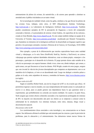 11



entrenamiento de pilotos de aviones, de automóviles; o de actores para aprender a dominar su
ansiedad ante el público iniciándose en un teatro virtual.
      En la tecnología de realidad virtual, como las gafas, similares a las que llevan los pilotos de
los aviones Caza, trabajan, entre otros, el MIT (Masachussets Institute Technology,
http://web.mit.edu y su Laboratorio de Inteligencia Artificail, http://www.ai.mit.edu. También
pueden considerarse ejemplos de RV la percepción de fragancias a través del computador
conectado a Internet, y la presentadora de noticias virtual Andrea, «la superchica de las noticias»,
creada en Gran Bretaña, http://www.chanel5.co.uk. En este campo también trabaja un equipo de la
University of Toronto, http://www.utoronto.ca/uoft.html encabezado por Demetri Terzopoulos,
que, basándose en elementos de la inteligencia artificial, ha desarrollado un lenguaje cognitivo que
permite a los personajes animados «razonar» (Noticias de la Ciencia y la Tecnología, 10-03-2000)
http://www.amazings.com/ciencia/index.html.
      Otro ejemplo, a pesar de la diferenciación que muchos especialistas hacen entre realidad
virtual y videojuegos, es la serie Sims (SimWorld, SimCity, SimAnt y SimTower), un exitoso
videojuego que permite explorar identidades alternativas, crear un drama propio, «manejar» a los
personajes y participar en el desarrollo de la historia. El juego permite dictar cada variable de la
vida de sus personajes con aspecto humano: dónde viven, cómo son, dónde trabajan, qué comen, a
quién aman, con qué frecuencia se lavan los dientes. Will Wright, creador de estos juegos, asegura
que «me inventé la vida de dos jóvenes desempleados que comparten un departamento; uno es un
maniático de la limpieza y el otro es un desordenado total. Luego me dediqué a mirarles pelear a
golpes en la sala, entre enjambres de moscas y montañas de basura», http://www.thesims.com/us
(en inglés).
Riesgos reales de la RV
      Según el científico Robert Stork, uno de los riesgos de la RV es «la evasión que ofrece. Al
permitirnos ingresar a nuevos mundos, nos saca temporalmente del mundo actual, lo cual puede ser
nocivo si se abusa, pues se puede generar una dependencia hacia lo que queremos tener y
experimentar, que probablemente no coincida con nuestra realidad». En cuanto a la parte física,
Stork asegura que existen efectos colaterales asociados a las experiencias prolongadas de sistemas
de RV; la mayoría son desconocidos aún pero sus efectos ya se empiezan a conocer como la
enfermedad de la simulación. Los síntomas incluyen, entre otros, náuseas, fatiga visual y
desorientación espacial.
Discusiones sobre la RV
      Los cuestionamientos éticos asociados a esta tecnología y sus consecuencias no se hacen
esperar. Sus defensores afirman la utilidad que está teniendo para las ciencias y para la previsión de
problemas, para la educación y el entretenimiento. Sus detractores temen nuevas formas de



EL ROSTRO HUMANO DE LA CULTURA DIGITAL
Cómo nos afecta Internet…
 