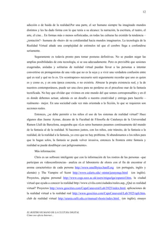 12



adicción o de huida de la realidad.Por una parte, el ser humano siempre ha imaginado mundos
distintos y les ha dado forma con lo que tenía a su alcance: la narración, la escritura, el teatro, el
arte, el cine... En formas más o menos sofisticadas, en todas las culturas ha existido la tendencia –
¿tentación?– humana de «huir» de su cotidianidad hacia mundos imaginarios. La tecnología de la
Realidad Virtual añade una complejidad de estímulos tal que el cerebro llega a confundirse
seriamente.
      Seguramente es todavía pronto para tomar posturas definitivas. No se pueden negar las
amplias posibilidades de esta tecnología, si se usa adecuadamente. Pero es previsible que sesiones
exageradas, aisladas y solitarias de realidad virtual puedan llevar a las personas a intentar
convertirse en protagonistas de una vida que no es la suya y a vivir una verdadera confusión entre
qué es real y qué no lo es. Un «contrapeso» necesario será seguramente recordar que uno es quien
es y como es, y en esta época concreta, o no existiría. Abrazar la propia existencia real, y la de
nuestros contemporáneos, puede ser una clave para no perderse en el proceloso mar de la fantasía
tecnificada. No hay que olvidar que vivimos en este mundo del que somos corresponsables y en él
es donde debemos actuar, además es un desafío a nuestra creatividad y entrega para hacerlo –
realmente– mejor. En una sociedad cada vez más orientada a la ficción, lo que se requieren son
acciones reales.
      Entonces, ¿se debe permitir a los niños el uso de los sistemas de realidad virtual? Hace
algunos días Jaume Aymar, decano de la Facultad de Filosofía de Catalunya de la Universidad
Ramon Llull de Barcelona, aseguraba que «Los seres humanos pasamos continuamente del mundo
de la fantasía al de la realidad. Si hacemos juntos, con los niños, este tránsito, de la fantasía a la
realidad, de la realidad a la fantasía, yo creo que no hay problema. Si abandonamos a los niños para
que lo hagan solos, la fantasía se puede volver invasiva, entonces la frontera entre fantasía y
realidad se puede desdibujar casi peligrosamente».
      Más información:
      Chris es un software inteligente que con la información de los rostros de las personas –que
participan en videoconferencias– analiza en el laboratorio de olores con el fin de encontrar el
aroma característico de cada persona http://www.smellbytes.banff.org (en portugués, inglés y
alemán) y The Vampire of Scent http://www.calarts.edu/~ntntnt/jennymqs.html              (en inglés).
Proyectos, página personal http://www.cogs.susx.ac.uk/users/miguelga/espaniol.htm, la ciudad
virtual que ayuda a conocer la realidad http://www.civila.com/ciudades/reales.asp, ¿Qué es realidad
virtual? Proyectos http://www.geocities.com/CapeCanaveral/Lab/3925/index.html, aplicaciones de
la realidad virtual a la realidad real http://www.geocities.com/CapeCanaveral/Lab/3925/apli.htm,
club de realidad virtual http://urania.eafit.edu.co/manual/vhosts/index.html (en inglés), ensayo



EL ROSTRO HUMANO DE LA CULTURA DIGITAL
Cómo nos afecta Internet…
 