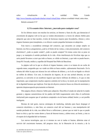 13



sobre          virtualización         de          la         realidad.          Pablo          Liendo
http://www.funredes.org/liendo/charlas/virtual/virtual2.htm, enlaces a realidad virtual, entre otras.
        Boletín semanal nº 87


               1.2 Un asunto ético: Internet, ¿mercado para cualquier cosa?

        En los últimos meses son muchas las noticias, en Internet y fuera de ella, que denuncian el
crecimiento de páginas web en las que se venden directamente o a través de subasta «bebés para
adopción que aún no han nacido», óvulos de hermosas mujeres para fecundarlos, riñones y otros
órganos humanos para transplantes, o se ofrecen «cuatro pequeñas hermanas en adopción».
        Esta nueva y escandalosa estrategia del comercio, que encuentra un campo amplio en
Internet, nos lleva a preguntarnos ¿cuál es el límite de las ventas, y más precisamente, del comercio
electrónico?, ¿todo se puede vender?, ¿todo se puede comprar? En temas como éste se pone en
juego y se manipula el sentido profundo de la vida. «Esta interferencia de frivolizar algo que es
serio puede llevarnos a creer que todo es bueno, es válido en Internet, y que todo se puede hacer»,
Josep M. Forcada, médico y capellán del Hospital San Pablo de Barcelona.
        La página web en la que se ofrecía el órgano humano, como si se tratara de un coche de
segunda mano, aseguraba que «se vende un riñón en buen estado», «plenamente funcional». En la
subasta del riñón la puja casi alcanza los seis millones de dólares, y en la de un hígado se ofreció
un millón de dólares. Con esto, la donación de órganos, de ser una actitud altruista, un acto
generoso, se convierte en un escabroso negocio que mueve millones de dólares y, lo que es más
importante, que compromete muchos aspectos centrales de la ética y la moral, por la manipulación
de la dignidad humana que implican. Este tipo de abyecto comercio busca un clima de anonimato y
aparente despreocupación precisamente en Internet.
        Otra página ofrecía «futuros» bebés para adopción. Describía el estado de salud de la madre
gestante y algunas características de los padres del bebé (seguramente entre ellas el coeficiente
intelectual) para asegurar que el «producto comprado» era de buena calidad, bonito y a ser posible
inteligente.
        Bromas de mal gusto, nuevas estrategias de marketing, métodos para hacer despegar el
comercio electrónico, o, más bien, un comercio cruel del ser humano y una manipulación del
sentido profundo de la vida, nos deben llevar a reflexionar y pensar que no todo lo que se puede
hacer es ético y que las ventas dentro y fuera de Internet tienen, y deben tener, un límite, y éste es
el respeto de la dignidad del ser humano.
        Las nuevas tecnologías, que en sí mismas no son ni malas ni buenas, deberían estar al
servicio del crecimiento humano, del progreso ético, de la liberación de la miseria y de la


EL ROSTRO HUMANO DE LA CULTURA DIGITAL
Cómo nos afecta Internet…
 