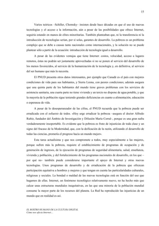 15



      Varios teóricos –Schiller, Chomsky– insisten desde hace décadas en que el uso de nuevas
tecnologías y el acceso a la información, aún a pesar de las posibilidades que ofrece Internet,
seguiría estando en manos de elites minoritarias. También planteaban que, ni la transferencia ni la
introducción de tecnologías serían, por sí solas, garantes de desarrollo. La pobreza es un problema
complejo que se debe a causas tanto nacionales como internacionales, y la solución no se puede
plantear sólo a partir de la ecuación: introducción de tecnología igual a desarrollo.
      A pesar de las evidentes ventajas que tiene Internet: costos, velocidad, acceso a lugares
remotos, éstas no podrán ser justamente aprovechadas si no se ponen al servicio del desarrollo de
los menos favorecidos, al servicio de la humanización de la tecnología y, en definitiva, al servicio
del ser humano que más lo necesita.
      El PNUD presenta otros datos interesantes, por ejemplo que Canadá es el país con mejores
condiciones de vida para sus habitantes, y Sierra Leona, con peores condiciones; además asegura
que una quinta parte de los habitantes del mundo tiene graves problemas con los servicios de
asistencia sanitaria, una cuarta parte no tiene vivienda y un tercio no dispone de agua potable, y que
la mayoría de la población sigue teniendo grandes deficiencias en cuanto a alimentación, educación
o esperanza de vida.
      A pesar de lo desesperanzador de las cifras, el PNUD recuerda que la pobreza puede ser
erradicada con el esfuerzo de todos. «Hoy urge erradicar la pobreza –asegura el doctor Alfredo
Rubio, fundador del Ámbito de Investigación y Difusión María Corral–, porque es una gran nafra
verdaderamente insoportable. Es evidente que la pobreza es fruto de injusticias de toda clase y un
signo del fracaso de la Modernidad, que, con la deificación de la razón, utilizando el desarrollo de
todas las ciencias, prometía el progreso hacia un mundo mejor».
      Esta tarea actualísima y que nos compromete a todos, muy especialmente a las mujeres,
porque sufren más la pobreza, requiere el establecimiento de programas de ocupación y de
generación de ingresos, de la ejecución de programas de seguridad alimentaria, salud, enseñanza,
vivienda y población, y del fortalecimiento de los programas nacionales de desarrollo, en los que –
por qué no– también puede considerarse importante el apoyo de Internet y otras nuevas
tecnologías. Unos programas de desarrollo y de erradicación de la pobreza que ofrezcan
participación equitativa a hombres y mujeres y que tengan en cuenta las particularidades culturales,
religiosas y sociales. La bondad o maldad de las nuevas tecnologías está en función del uso que
hagamos de ellas. Internet, un fenómeno tecnológico relativamente nuevo, no ha hecho más que
calcar unas estructuras mundiales inequitativas, en las que una minoría de la población mundial
consume la mayor parte de los recursos del planeta. La Red ha reproducido las injusticias de un
mundo que en realidad es así.



EL ROSTRO HUMANO DE LA CULTURA DIGITAL
Cómo nos afecta Internet…
 