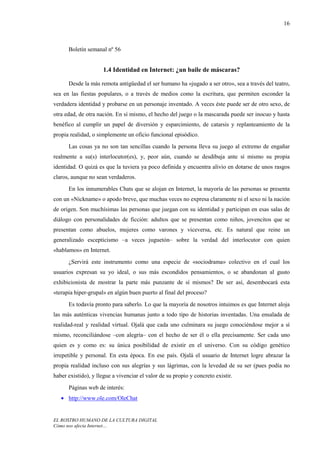 16



      Boletín semanal nº 56


                     1.4 Identidad en Internet: ¿un baile de máscaras?

      Desde la más remota antigüedad el ser humano ha «jugado a ser otro», sea a través del teatro,
sea en las fiestas populares, o a través de medios como la escritura, que permiten esconder la
verdadera identidad y probarse en un personaje inventado. A veces éste puede ser de otro sexo, de
otra edad, de otra nación. En sí mismo, el hecho del juego o la mascarada puede ser inocuo y hasta
benéfico al cumplir un papel de diversión y esparcimiento, de catarsis y replanteamiento de la
propia realidad, o simplemente un oficio funcional episódico.
      Las cosas ya no son tan sencillas cuando la persona lleva su juego al extremo de engañar
realmente a su(s) interlocutor(es), y, peor aún, cuando se desdibuja ante sí mismo su propia
identidad. O quizá es que la tuviera ya poco definida y encuentra alivio en dotarse de unos rasgos
claros, aunque no sean verdaderos.
      En los innumerables Chats que se alojan en Internet, la mayoría de las personas se presenta
con un «Nickname» o apodo breve, que muchas veces no expresa claramente ni el sexo ni la nación
de origen. Son muchísimas las personas que juegan con su identidad y participan en esas salas de
diálogo con personalidades de ficción: adultos que se presentan como niños, jovencitos que se
presentan como abuelos, mujeres como varones y viceversa, etc. Es natural que reine un
generalizado escepticismo –a veces juguetón– sobre la verdad del interlocutor con quien
«hablamos» en Internet.
      ¿Servirá este instrumento como una especie de «sociodrama» colectivo en el cual los
usuarios expresan su yo ideal, o sus más escondidos pensamientos, o se abandonan al gusto
exhibicionista de mostrar la parte más punzante de sí mismos? De ser así, desembocará esta
«terapia hiper-grupal» en algún buen puerto al final del proceso?
      Es todavía pronto para saberlo. Lo que la mayoría de nosotros intuimos es que Internet aloja
las más auténticas vivencias humanas junto a todo tipo de historias inventadas. Una ensalada de
realidad-real y realidad virtual. Ojalá que cada uno culminara su juego conociéndose mejor a sí
mismo, reconciliándose –con alegría– con el hecho de ser él o ella precisamente. Ser cada uno
quien es y como es: su única posibilidad de existir en el universo. Con su código genético
irrepetible y personal. En esta época. En ese país. Ojalá el usuario de Internet logre abrazar la
propia realidad incluso con sus alegrías y sus lágrimas, con la levedad de su ser (pues podía no
haber existido), y llegue a vivenciar el valor de su propio y concreto existir.
      Páginas web de interés:
   • http://www.ole.com/OleChat


EL ROSTRO HUMANO DE LA CULTURA DIGITAL
Cómo nos afecta Internet…
 