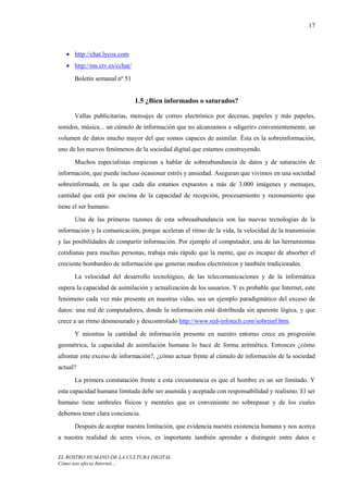 17



   • http://chat.lycos.com
   • http://ms.ctv.es/cchat/

      Boletín semanal nº 51


                               1.5 ¿Bien informados o saturados?

      Vallas publicitarias, mensajes de correo electrónico por decenas, papeles y más papeles,
sonidos, música... un cúmulo de información que no alcanzamos a «digerir» convenientemente, un
volumen de datos mucho mayor del que somos capaces de asimilar. Ésta es la sobreinformación,
uno de los nuevos fenómenos de la sociedad digital que estamos construyendo.
      Muchos especialistas empiezan a hablar de sobreabundancia de datos y de saturación de
información, que puede incluso ocasionar estrés y ansiedad. Aseguran que vivimos en una sociedad
sobreinformada, en la que cada día estamos expuestos a más de 3.000 imágenes y mensajes,
cantidad que está por encima de la capacidad de recepción, procesamiento y razonamiento que
tiene el ser humano.
      Una de las primeras razones de esta sobreaabundancia son las nuevas tecnologías de la
información y la comunicación, porque aceleran el ritmo de la vida, la velocidad de la transmisión
y las posibilidades de compartir información. Por ejemplo el computador, una de las herramientas
cotidianas para muchas personas, trabaja más rápido que la mente, que es incapaz de absorber el
creciente bombardeo de información que generan medios electrónicos y también tradicionales.
      La velocidad del desarrollo tecnológico, de las telecomunicaciones y de la informática
supera la capacidad de asimilación y actualización de los usuarios. Y es probable que Internet, este
fenómeno cada vez más presente en nuestras vidas, sea un ejemplo paradigmático del exceso de
datos: una red de computadores, donde la información está distribuida sin aparente lógica, y que
crece a un ritmo desmesurado y descontrolado http://www.red-infotech.com/sobreinf.htm.
      Y mientras la cantidad de información presente en nuestro entorno crece en progresión
geométrica, la capacidad de asimilación humana lo hace de forma aritmética. Entonces ¿cómo
afrontar este exceso de información?, ¿cómo actuar frente al cúmulo de información de la sociedad
actual?
      La primera constatación frente a esta circunstancia es que el hombre es un ser limitado. Y
esta capacidad humana limitada debe ser asumida y aceptada con responsabilidad y realismo. El ser
humano tiene umbrales físicos y mentales que es conveniente no sobrepasar y de los cuales
debemos tener clara conciencia.
      Después de aceptar nuestra limitación, que evidencia nuestra existencia humana y nos acerca
a nuestra realidad de seres vivos, es importante también aprender a distinguir entre datos e


EL ROSTRO HUMANO DE LA CULTURA DIGITAL
Cómo nos afecta Internet…
 