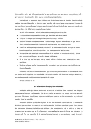 18



información: saber qué informaciones de las que recibimos nos aportan un conocimiento útil y
provechoso y desestimar los datos que no son realmente importantes.
      Pero además es necesario tener cuidado con el uso inadecuado de Internet. Es conveniente
mejorar nuestras búsquedas en Internet, para hacerlas más provechosas y agradables. Para que la
navegación no nos conduzca al colapso, a recibir más información de la que queremos o podemos
analizar. Para ello deberíamos seguir algunas pautas:
      Definir si la conexión a la Red la hacemos por trabajo o por diversión
   • Evaluar cuánto tiempo merece el tema que deseamos buscar en la Red.
   • Respetar el tiempo que hemos previsto para navegar por Internet.
   • Medir la relación tiempo/resultados. Cuánto tiempo requiero para obtener lo que busco.
      Si no se evalúa esta variable, la búsqueda puede resultar una mala inversión.
   • Planificar la búsqueda previamente, establecer un plano mental de las web que se piensa
      consultar y ceñirse lo máximo posible a este plan para evitar la dispersión.
   • Si se percibe que la navegación es más lenta de lo habitual, es mejor desconectar y buscar
      otro momento del día para no perder tiempo inútilmente.
   • Si se opta por un buscador, no es bueno utilizar términos muy específicos o muy
      genéricos.
   • No dejarse llevar por las respuestas de los buscadores que aportan nuevos significados al
      término buscado.
      Si usamos esta maravillosa herramienta que es Internet, poniendo bien los pies sobre la tierra
de nuestra real capacidad de asimilación, sacaremos mucho más fruto del tiempo dedicado y
prevendremos en lo posible una inútil sensación de estrés.
      Boletín semanal nº 49


                            1.6 Tómese su tiempo para responder

      Habíamos leído por todas partes que las nuevas tecnologías iban a romper los antiguos
esquemas del tiempo y el espacio. Que se acercarían a nosotros –al menos en forma virtual–
personas físicamente muy lejanas, y que no tardaríamos nada en recibir mensajes del otro lado del
mundo. Y así ha sucedido.
      Habíamos previsto y anhelado algunas de sus más hermosas consecuencias. Es inmensa la
felicidad que uno siente al tener noticias cotidianas de los familiares y amigos lejanos. Se acabaron
las brevísimas llamadas telefónicas que dejaban a los interlocutores con la miel en la boca, el
desespero de las cartas que no llegaban nunca y que caducaban antes de lograr una respuesta en
tiempo útil. Por esa maravilla de la técnica llamada Internet, en un santiamén –¡casi siempre!–


EL ROSTRO HUMANO DE LA CULTURA DIGITAL
Cómo nos afecta Internet…
 