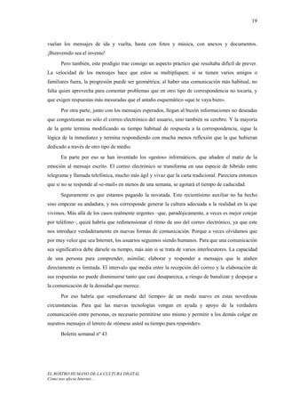 19



vuelan los mensajes de ida y vuelta, hasta con fotos y música, con anexos y documentos.
¡Bienvenido sea el invento!
      Pero también, este prodigio trae consigo un aspecto práctico que resultaba difícil de prever.
La velocidad de los mensajes hace que estos se multipliquen; si se tienen varios amigos o
familiares fuera, la progresión puede ser geométrica; al haber una comunicación más habitual, no
falta quien aprovecha para comentar problemas que en otro tipo de correspondencia no tocaría, y
que exigen respuestas más mesuradas que el antaño esquemático «que te vaya bien».

      Por otra parte, junto con los mensajes esperados, llegan al buzón informaciones no deseadas
que congestionan no sólo el correo electrónico del usuario, sino también su cerebro. Y la mayoría
de la gente termina modificando su tiempo habitual de respuesta a la correspondencia, sigue la
lógica de la inmediatez y termina respondiendo con mucha menos reflexión que la que hubieran
dedicado a través de otro tipo de medio.
      En parte por eso se han inventado los «gestos» informáticos, que añaden el matiz de la
emoción al mensaje escrito. El correo electrónico se transforma en una especie de híbrido entre
telegrama y llamada telefónica, mucho más ágil y vivaz que la carta tradicional. Pareciera entonces
que si no se responde al «e-mail» en menos de una semana, se agotará el tiempo de caducidad.

      Seguramente es que estamos pagando la novatada. Este recientísimo auxiliar no ha hecho
sino empezar su andadura, y nos corresponde generar la cultura adecuada a la realidad en la que
vivimos. Más allá de los casos realmente urgentes –que, paradójicamente, a veces es mejor cotejar
por teléfono–, quizá habría que redimensionar el ritmo de uso del correo electrónico, ya que este
nos introduce verdaderamente en nuevas formas de comunicación. Porque a veces olvidamos que
por muy veloz que sea Internet, los usuarios seguimos siendo humanos. Para que una comunicación
sea significativa debe dársele su tiempo, más aún si se trata de varios interlocutores. La capacidad
de una persona para comprender, asimilar, elaborar y responder a mensajes que le atañen
directamente es limitada. El intervalo que media entre la recepción del correo y la elaboración de
sus respuestas no puede disminuirse tanto que casi desaparezca, a riesgo de banalizar y despojar a
la comunicación de la densidad que merece.
      Por eso habría que «enseñorearse del tiempo» de un modo nuevo en estas novedosas
circunstancias. Para que las nuevas tecnologías vengan en ayuda y apoyo de la verdadera
comunicación entre personas, es necesario permitirse uno mismo y permitir a los demás colgar en
nuestros mensajes el letrero de «tómese usted su tiempo para responder».
      Boletín semanal nº 43




EL ROSTRO HUMANO DE LA CULTURA DIGITAL
Cómo nos afecta Internet…
 