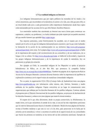 20



                             1.7 La realidad indígena en Internet

      Los indígenas latinoamericanos que por siglos poblaron las montañas de los Andes y las
selvas amazónicas, que encontraban en la naturaleza el camino a la vida, una vida que para ellos es
un ritual donde cada acto y cada pensamiento cobra importancia fundamental, desde hace siglos
están amenazados por las acciones de los que ellos llaman «hombres blancos».
      Los amerindios también han encontrado en Internet una nueva forma para comunicar sus
esperanzas y anhelos, sus problemas y su lucha cotidiana que pide respeto por un pueblo ancestral,
del que mucho tenemos que aprender http://cajpe.org.pe.
      Sus mayores peticiones, como históricamente ha sucedido, son el respeto por el medio
natural, por la selva en la que los indígenas latinoamericanos crecieron y por la que están luchando;
la limitación de la acción de las multinacionales en sus territorios http://www.rafi.ca/quinoa/
quinoarelspan.html, entre otras. En la página http://www.rafi.ca/quinoa/quinoarelspan.html se habla
de la importancia del respeto y del reconocimiento de sus costumbres y de sus tradiciones, de su
lengua y de su cultura. En http://www.abyayala.org/Linda, se habla de la diversidad y riqueza de
los grupos indígenas latinoamericanos y de la importancia de cuidar la naturaleza, hoy un
patrimonio en peligro de extinción.
      Por ejemplo en Chile, la comunidad indígena de los Mapuches se opone al proyecto
hidroeléctrico de Ralco, en el alto Bio Bio, que promueve la compañía Endesa
http://linux.soc.uu.es/jorge/docs/nizkor980800.htm. También las páginas de la organización Red en
Acción de los Bosques Húmedos contienen diversas historias sobre la importancia de equilibrar la
explotación económica con la supervivencia de numerosas comunidades indígenas.
      Por su parte, la organización CEA CISA (Consejo Indio de Sudamérica) tiene una página
http://www.puebloindio.org con información sobre música, arte, folclore, literatura y medio
ambiente de los pueblos indígenas. Espera convertirse en un lugar de comunicación entre
organizaciones que trabajan por los derechos humanos de los pueblos indígenas. Contiene además
el programa para el Decenio Internacional de los pueblos indígenas, un proyecto de declaración de
los derechos humanos y enlaces con otras páginas que tratan la misma temática.
      El respeto de lo que ellos denominan, desde su propia cosmovisión, la «Pachamama», la
madre tierra, en la que encuentran el sentido de la vida, es una de las más importantes peticiones
que los nativos latinoamericanos hacen al «hombre occidental». Desde diversas páginas de Internet,
invitan al hombre moderno a que una su voz a la de ellos, para perseverar en la lucha por la
armonía con la naturaleza y volver a encontrar el camino de la supervivencia de sus comunidades
que fueron las primeras en instalarse en las tierras del sur del continente americano. Ejemplo de




EL ROSTRO HUMANO DE LA CULTURA DIGITAL
Cómo nos afecta Internet…
 