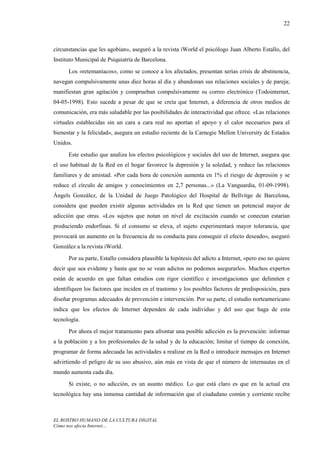 22



circunstancias que les agobian», aseguró a la revista iWorld el psicólogo Juan Alberto Estallo, del
Instituto Municipal de Psiquiatría de Barcelona.
      Los «retemaníacos», como se conoce a los afectados, presentan serias crisis de abstinencia,
navegan compulsivamente unas diez horas al día y abandonan sus relaciones sociales y de pareja;
manifiestan gran agitación y comprueban compulsivamente su correo electrónico (Todointernet,
04-05-1998). Esto sucede a pesar de que se creía que Internet, a diferencia de otros medios de
comunicación, era más saludable por las posibilidades de interactividad que ofrece. «Las relaciones
virtuales establecidas sin un cara a cara real no aportan el apoyo y el calor necesarios para el
bienestar y la felicidad», asegura un estudio reciente de la Carnegie Mellon University de Estados
Unidos.
      Este estudio que analiza los efectos psicológicos y sociales del uso de Internet, asegura que
el uso habitual de la Red en el hogar favorece la depresión y la soledad, y reduce las relaciones
familiares y de amistad. «Por cada hora de conexión aumenta en 1% el riesgo de depresión y se
reduce el círculo de amigos y conocimientos en 2,7 personas...» (La Vanguardia, 01-09-1998).
Àngels González, de la Unidad de Juego Patológico del Hospital de Bellvitge de Barcelona,
considera que pueden existir algunas actividades en la Red que tienen un potencial mayor de
adicción que otras. «Los sujetos que notan un nivel de excitación cuando se conectan estarían
produciendo endorfinas. Si el consumo se eleva, el sujeto experimentará mayor tolerancia, que
provocará un aumento en la frecuencia de su conducta para conseguir el efecto deseado», aseguró
González a la revista iWorld.
      Por su parte, Estallo considera plausible la hipótesis del adicto a Internet, «pero eso no quiere
decir que sea evidente y hasta que no se vean adictos no podemos asegurarlo». Muchos expertos
están de acuerdo en que faltan estudios con rigor científico e investigaciones que delimiten e
identifiquen los factores que inciden en el trastorno y los posibles factores de predisposición, para
diseñar programas adecuados de prevención e intervención. Por su parte, el estudio norteamericano
indica que los efectos de Internet dependen de cada individuo y del uso que haga de esta
tecnología.
      Por ahora el mejor tratamiento para afrontar una posible adicción es la prevención: informar
a la población y a los profesionales de la salud y de la educación; limitar el tiempo de conexión,
programar de forma adecuada las actividades a realizar en la Red o introducir mensajes en Internet
advirtiendo el peligro de su uso abusivo, aún más en vista de que el número de internautas en el
mundo aumenta cada día.
      Si existe, o no adicción, es un asunto médico. Lo que está claro es que en la actual era
tecnológica hay una inmensa cantidad de información que el ciudadano común y corriente recibe



EL ROSTRO HUMANO DE LA CULTURA DIGITAL
Cómo nos afecta Internet…
 