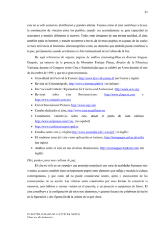 24



cine no es sólo comercio, distribución y grandes artistas. Veamos cómo el cine contribuye a la paz,
la construcción de vínculos entre los pueblos, cuando usa acertadamente su gran capacidad de
acercarnos a mundos diferentes al nuestro. Todas estas imágenes de una misma realidad, el cine,
también están en Internet, y pueden recorrerse a través de diversas páginas en algunas de las cuales
se hace referencia al fenómeno cinematográfico como un elemento que también puede contribuir a
la paz, precisamente cuando celebramos el Año Internacional de la Cultura de la Paz.
      He aquí referencias de algunas páginas de análisis cinematográfico en diversas lenguas.
Después, un extracto de la ponencia de Monseñor Enrique Planas, director de la Filmoteca
Vaticana, durante el Congreso sobre Cine y Espiritualidad que se celebró en Roma durante el mes
de diciembre de 1999, y que tuvo gran resonancia.
   • Sitio oficial del Festival de Cannes: http://www.festival-cannes.fr (en francés e inglés)
   • Revista del Cinematógrafo, http://www.cinematografo.it (en italiano)
   • Internacional Catholic Organisation for Cinema and Audiovisual, http://www.ocic.org.
   • Revistas        sobre       cine           Iberoamericano         http://www.claqueta.com      y
      http://www.cinepolis.com.mx
   • United International Pictures, http://www.uip.com
   • Canales dedicados al cine, http://www.cine.magallanes.ne
   • Comentarios       valorativos      sobre     cine,   desde   el     punto   de   vista   católico
      http://www.aciprensa.com/Cine (en español)
   • http://www.conferenciaepiscopal.es
   • Estudios sobre cine y religión http://www.unomaha.edu/~wwwjrf (en inglés)
   • El novísimo tema del cine como aplicación en Internet, http://homepages.unl.ac.uk/sofia
      (en inglés)
   • Análisis sobre el cine en sus diversas dimensiones, http://cinemaspace.berkeley.edu (en
      inglés)

Diez puntos para una cultura de paz.
      El cine no sólo es un «espejo» que pretende reproducir una serie de realidades humanas más
o menos actuales; también tiene un importante papel como elemento que refleja y modula la cultura
contemporánea, y que como tal no puede considerarse neutro, ajeno o inconsciente de las
consecuencias de su acción. Las culturas están constituidas por unas formas de conservar la
memoria, unos hábitos y valores vividos en el presente, y un proyecto o esperanzas de futuro. El
cine contribuye a la configuración de estos tres elementos, y quienes hacen cine colaboran de hecho
en la figuración o des-figuración de la cultura en la que viven.




EL ROSTRO HUMANO DE LA CULTURA DIGITAL
Cómo nos afecta Internet…
 