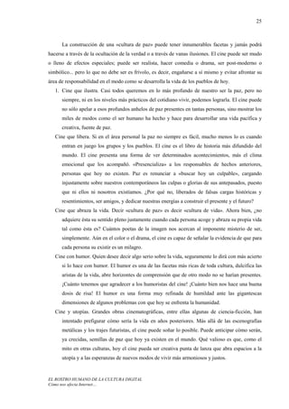 25



      La construcción de una «cultura de paz» puede tener innumerables facetas y jamás podrá
hacerse a través de la ocultación de la verdad o a través de vanas ilusiones. El cine puede ser mudo
o lleno de efectos especiales; puede ser realista, hacer comedia o drama, ser post-moderno o
simbólico... pero lo que no debe ser es frívolo, es decir, engañarse a sí mismo y evitar afrontar su
área de responsabilidad en el modo como se desarrolla la vida de los pueblos de hoy.
   1. Cine que ilustra. Casi todos queremos en lo más profundo de nuestro ser la paz, pero no
      siempre, ni en los niveles más prácticos del cotidiano vivir, podemos lograrla. El cine puede
      no sólo apelar a esos profundos anhelos de paz presentes en tantas personas, sino mostrar los
      miles de modos como el ser humano ha hecho y hace para desarrollar una vida pacífica y
      creativa, fuente de paz.
   Cine que libera. Si en el área personal la paz no siempre es fácil, mucho menos lo es cuando
      entran en juego los grupos y los pueblos. El cine es el libro de historia más difundido del
      mundo. El cine presenta una forma de ver determinados acontecimientos, más el clima
      emocional que los acompañó. «Presencializa» a los responsables de hechos anteriores,
      personas que hoy no existen. Paz es renunciar a «buscar hoy un culpable», cargando
      injustamente sobre nuestros contemporáneos las culpas o glorias de sus antepasados, puesto
      que ni ellos ni nosotros existíamos. ¿Por qué no, liberados de falsas cargas históricas y
      resentimientos, ser amigos, y dedicar nuestras energías a construir el presente y el futuro?
   Cine que abraza la vida. Decir «cultura de paz» es decir «cultura de vida». Ahora bien, ¿no
      adquiere ésta su sentido pleno justamente cuando cada persona acoge y abraza su propia vida
      tal como ésta es? Cuántos poetas de la imagen nos acercan al imponente misterio de ser,
      simplemente. Aún en el color o el drama, el cine es capaz de señalar la evidencia de que para
      cada persona su existir es un milagro.
   Cine con humor. Quien desee decir algo serio sobre la vida, seguramente lo dirá con más acierto
      si lo hace con humor. El humor es una de las facetas más ricas de toda cultura, dulcifica las
      aristas de la vida, abre horizontes de comprensión que de otro modo no se harían presentes.
      ¡Cuánto tenemos que agradecer a los humoristas del cine! ¡Cuánto bien nos hace una buena
      dosis de risa! El humor es una forma muy refinada de humildad ante las gigantescas
      dimensiones de algunos problemas con que hoy se enfrenta la humanidad.
   Cine y utopías. Grandes obras cinematográficas, entre ellas algunas de ciencia-ficción, han
      intentado prefigurar cómo sería la vida en años posteriores. Más allá de las escenografías
      metálicas y los trajes futuristas, el cine puede soñar lo posible. Puede anticipar cómo serán,
      ya crecidas, semillas de paz que hoy ya existen en el mundo. Qué valioso es que, como el
      mito en otras culturas, hoy el cine pueda ser creativa punta de lanza que abra espacios a la
      utopía y a las esperanzas de nuevos modos de vivir más armoniosos y justos.


EL ROSTRO HUMANO DE LA CULTURA DIGITAL
Cómo nos afecta Internet…
 