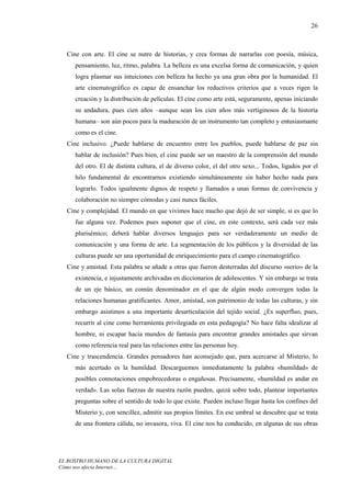 26



  Cine con arte. El cine se nutre de historias, y crea formas de narrarlas con poesía, música,
     pensamiento, luz, ritmo, palabra. La belleza es una excelsa forma de comunicación, y quien
     logra plasmar sus intuiciones con belleza ha hecho ya una gran obra por la humanidad. El
     arte cinematográfico es capaz de ensanchar los reductivos criterios que a veces rigen la
     creación y la distribución de películas. El cine como arte está, seguramente, apenas iniciando
     su andadura, pues cien años –aunque sean los cien años más vertiginosos de la historia
     humana– son aún pocos para la maduración de un instrumento tan completo y entusiasmante
     como es el cine.
  Cine inclusivo. ¿Puede hablarse de encuentro entre los pueblos, puede hablarse de paz sin
     hablar de inclusión? Pues bien, el cine puede ser un maestro de la comprensión del mundo
     del otro. El de distinta cultura, el de diverso color, el del otro sexo... Todos, ligados por el
     hilo fundamental de encontrarnos existiendo simultáneamente sin haber hecho nada para
     lograrlo. Todos igualmente dignos de respeto y llamados a unas formas de convivencia y
     colaboración no siempre cómodas y casi nunca fáciles.
  Cine y complejidad. El mundo en que vivimos hace mucho que dejó de ser simple, si es que lo
     fue alguna vez. Podemos pues suponer que el cine, en este contexto, será cada vez más
     plurisémico; deberá hablar diversos lenguajes para ser verdaderamente un medio de
     comunicación y una forma de arte. La segmentación de los públicos y la diversidad de las
     culturas puede ser una oportunidad de enriquecimiento para el campo cinematográfico.
  Cine y amistad. Esta palabra se añade a otras que fueron desterradas del discurso «serio» de la
     existencia, e injustamente archivadas en diccionarios de adolescentes. Y sin embargo se trata
     de un eje básico, un común denominador en el que de algún modo convergen todas la
     relaciones humanas gratificantes. Amor, amistad, son patrimonio de todas las culturas, y sin
     embargo asistimos a una importante desarticulación del tejido social. ¿Es superfluo, pues,
     recurrir al cine como herramienta privilegiada en esta pedagogía? No hace falta idealizar al
     hombre, ni escapar hacia mundos de fantasía para encontrar grandes amistades que sirvan
     como referencia real para las relaciones entre las personas hoy.
  Cine y trascendencia. Grandes pensadores han aconsejado que, para acercarse al Misterio, lo
     más acertado es la humildad. Descarguemos inmediatamente la palabra «humildad» de
     posibles connotaciones empobrecedoras o engañosas. Precisamente, «humildad es andar en
     verdad». Las solas fuerzas de nuestra razón pueden, quizá sobre todo, plantear importantes
     preguntas sobre el sentido de todo lo que existe. Pueden incluso llegar hasta los confines del
     Misterio y, con sencillez, admitir sus propios límites. En ese umbral se descubre que se trata
     de una frontera cálida, no invasora, viva. El cine nos ha conducido, en algunas de sus obras




EL ROSTRO HUMANO DE LA CULTURA DIGITAL
Cómo nos afecta Internet…
 