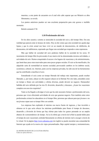 27



      maestras, a este punto de encuentro en el cual sólo cabe esperar que ese Misterio se abra
      libremente y se revele.
      Los puntos anteriores pueden ser una excelente preparación para este gozoso e inefable
momento.
      Boletín semanal nº 94


                                    1.10 Profesionales del ocio

      En los años sesenta y setenta se anunciaba la sociedad del ocio y del tiempo libre. Era una
realidad que parecía estar al alcance de todos. Hoy en día vemos que esta sociedad nos queda algo
lejana y que la crisis actual nos hace vivir en un mundo de desconciertos, de inhibición, de
desencantos, de indiferencia, esperando que llegue una sociedad que responda a estas esperanzas.
      Más que hablar de sociedad del ocio podemos hablar de la sociedad de los ocios. El
incremento de tiempo libre ha provocado el uso masivo de las denominadas terceras actividades, o
actividades de ocio. Hemos conquistado el acceso a los lugares de vacaciones y de entretenimiento,
que hasta hace poco eran reservados para unos pocos grupos sociales. El ocio se ha masificado y ha
adquirido carta de normalidad en nuestra sociedad, provocando cambios en los ámbitos social,
económico, cultural, etc. Internet, junto con las empresas privadas, ha sido una de las herramientas
que ha contribuido a masificar el ocio.
      Entendiendo el ocio como un tiempo liberado del trabajo más importante, puede resultar
liberador, y, por tanto, educar en ello requiere educar en la libertad. Por otro lado, entendido como
un tiempo a llenar con actividades y ofertas diversas, puede devenir un negocio. Dumazedier
hablaba del ocio definido por las tres D: diversión, desarrollo y descanso. ¿Acaso las vacaciones
cumplen con esos tres requisitos?
      Tanto se ha llegado a divulgar el ocio que ha sido necesario formar a profesionales del ocio,
personas que viven ofreciendo actividades de ocio que generan negocio. Pero también entre estos
profesionales existen los educadores en el tiempo libre, personas que educan para que jóvenes o no
tan jóvenes sepan usar su tiempo libre con sentido.
      Las empresas han explotado al máximo esa nueva fuente de ingresos, y han invertido a
ultranza en lo que sería ofrecer las máximas posibilidades para llenar el tiempo de descanso,
desarrollo y diversión de forma que hay ofertas para todos los gustos pensando en un amplio
abanico de «consumidores» de tiempo. Así es la oferta que a través de la Red se puede hallar para
el tiempo de ocio vacacional, centrada básicamente en ofertas de turismo real a escoger a través de
lo virtual. En la página http://www.edreams.com (en inglés) se puede encontrar una comunidad de
Internet que ayuda en la reserva de viajes personalizados. Bajo capital europeo y norteamericano,


EL ROSTRO HUMANO DE LA CULTURA DIGITAL
Cómo nos afecta Internet…
 