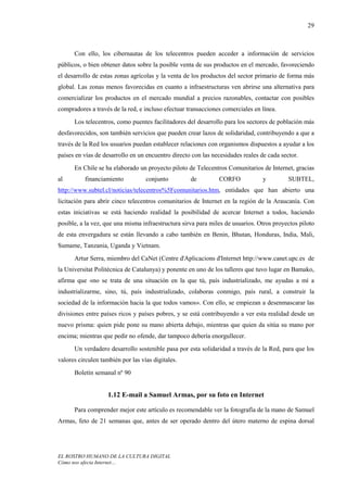 29



      Con ello, los cibernautas de los telecentros pueden acceder a información de servicios
públicos, o bien obtener datos sobre la posible venta de sus productos en el mercado, favoreciendo
el desarrollo de estas zonas agrícolas y la venta de los productos del sector primario de forma más
global. Las zonas menos favorecidas en cuanto a infraestructuras ven abrirse una alternativa para
comercializar los productos en el mercado mundial a precios razonables, contactar con posibles
compradores a través de la red, e incluso efectuar transacciones comerciales en línea.
      Los telecentros, como puentes facilitadores del desarrollo para los sectores de población más
desfavorecidos, son también servicios que pueden crear lazos de solidaridad, contribuyendo a que a
través de la Red los usuarios puedan establecer relaciones con organismos dispuestos a ayudar a los
países en vías de desarrollo en un encuentro directo con las necesidades reales de cada sector.
      En Chile se ha elaborado un proyecto piloto de Telecentros Comunitarios de Internet, gracias
al        financiamiento           conjunto         de         CORFO             y         SUBTEL,
http://www.subtel.cl/noticias/telecentros%5Fcomunitarios.htm, entidades que han abierto una
licitación para abrir cinco telecentros comunitarios de Internet en la región de la Araucanía. Con
estas iniciativas se está haciendo realidad la posibilidad de acercar Internet a todos, haciendo
posible, a la vez, que una misma infraestructura sirva para miles de usuarios. Otros proyectos piloto
de esta envergadura se están llevando a cabo también en Benin, Bhutan, Honduras, India, Mali,
Sumame, Tanzania, Uganda y Vietnam.
      Artur Serra, miembro del CaNet (Centre d'Aplicacions d'Internet http://www.canet.upc.es de
la Universitat Politècnica de Catalunya) y ponente en uno de los talleres que tuvo lugar en Bamako,
afirma que «no se trata de una situación en la que tú, país industrializado, me ayudas a mí a
industrializarme, sino, tú, país industrializado, colaboras conmigo, país rural, a construir la
sociedad de la información hacia la que todos vamos». Con ello, se empiezan a desenmascarar las
divisiones entre países ricos y países pobres, y se está contribuyendo a ver esta realidad desde un
nuevo prisma: quien pide pone su mano abierta debajo, mientras que quien da sitúa su mano por
encima; mientras que pedir no ofende, dar tampoco debería enorgullecer.
      Un verdadero desarrollo sostenible pasa por esta solidaridad a través de la Red, para que los
valores circulen también por las vías digitales.
      Boletín semanal nº 90


                    1.12 E-mail a Samuel Armas, por su foto en Internet

      Para comprender mejor este artículo es recomendable ver la fotografía de la mano de Samuel
Armas, feto de 21 semanas que, antes de ser operado dentro del útero materno de espina dorsal




EL ROSTRO HUMANO DE LA CULTURA DIGITAL
Cómo nos afecta Internet…
 