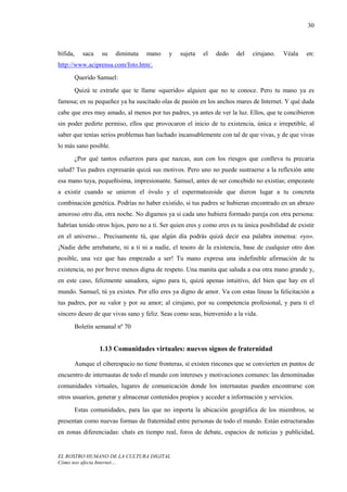 30



bífida,   saca   su    diminuta    mano     y    sujeta   el   dedo    del    cirujano.   Véala    en:
http://www.aciprensa.com/foto.htm/.
      Querido Samuel:
      Quizá te extrañe que te llame «querido» alguien que no te conoce. Pero tu mano ya es
famosa; en su pequeñez ya ha suscitado olas de pasión en los anchos mares de Internet. Y qué duda
cabe que eres muy amado, al menos por tus padres, ya antes de ver la luz. Ellos, que te concibieron
sin poder pedirte permiso, ellos que provocaron el inicio de tu existencia, única e irrepetible, al
saber que tenías serios problemas han luchado incansablemente con tal de que vivas, y de que vivas
lo más sano posible.
      ¿Por qué tantos esfuerzos para que nazcas, aun con los riesgos que conlleva tu precaria
salud? Tus padres expresarán quizá sus motivos. Pero uno no puede sustraerse a la reflexión ante
esa mano tuya, pequeñísima, impresionante. Samuel, antes de ser concebido no existías; empezaste
a existir cuando se unieron el óvulo y el espermatozoide que dieron lugar a tu concreta
combinación genética. Podrías no haber existido, si tus padres se hubieran encontrado en un abrazo
amoroso otro día, otra noche. No digamos ya si cada uno hubiera formado pareja con otra persona:
habrían tenido otros hijos, pero no a ti. Ser quien eres y como eres es tu única posibilidad de existir
en el universo... Precisamente tú, que algún día podrás quizá decir esa palabra inmensa: «yo».
¡Nadie debe arrebatarte, ni a ti ni a nadie, el tesoro de la existencia, base de cualquier otro don
posible, una vez que has empezado a ser! Tu mano expresa una indefinible afirmación de tu
existencia, no por breve menos digna de respeto. Una manita que saluda a esa otra mano grande y,
en este caso, felizmente sanadora, signo para ti, quizá apenas intuitivo, del bien que hay en el
mundo. Samuel, tú ya existes. Por ello eres ya digno de amor. Va con estas líneas la felicitación a
tus padres, por su valor y por su amor; al cirujano, por su competencia profesional, y para ti el
sincero deseo de que vivas sano y feliz. Seas como seas, bienvenido a la vida.
      Boletín semanal nº 70


                 1.13 Comunidades virtuales: nuevos signos de fraternidad

      Aunque el ciberespacio no tiene fronteras, sí existen rincones que se convierten en puntos de
encuentro de internautas de todo el mundo con intereses y motivaciones comunes: las denominadas
comunidades virtuales, lugares de comunicación donde los internautas pueden encontrarse con
otros usuarios, generar y almacenar contenidos propios y acceder a información y servicios.
      Estas comunidades, para las que no importa la ubicación geográfica de los miembros, se
presentan como nuevas formas de fraternidad entre personas de todo el mundo. Están estructuradas
en zonas diferenciadas: chats en tiempo real, foros de debate, espacios de noticias y publicidad,


EL ROSTRO HUMANO DE LA CULTURA DIGITAL
Cómo nos afecta Internet…
 