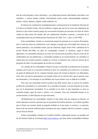 31



área de web personales, correo electrónico –con cabida para buzones individuales reservados a sus
miembros– e incluso tiendas virtuales. Generalmente suelen crearse subcomunidades temáticas:
política, cultura, deportes, religión, medio ambiente, etc.
      El director de coordinación interdepartamental e internacional de la Fundación Nacional de
la Ciencia en Estados Unidos, Steven Goldstein, asegura que una de las cosas más importantes de
Internet es que existen muchos grupos de conversación formados por personas con áreas de interés
común de todas partes del mundo, que son simplemente miembros comunes y corrientes de la
comunidad (entrevista con Publicaciones Electrónicas de USIS, Vol. 1, núm. 12, 09-1996).
      Estas comunidades virtuales se caracterizan porque las personas no se conocen físicamente,
pero se unen por deseo de colaboración o por sinergia; es propio que exista algún foco externo, un
interés particular y una finalidad común, que las cohesiona. Según Alvaro Polo, columnista de la
revista iWorld (06-1998), los tipos de comunidades virtuales se clasifican, según el factor
aglutinante, en comunidad centrada en un tema: foro de discusión de política, lista de correo de los
colaboradores de una publicación; o comunidad centrada en un acontecimiento: los miembros se
reúnen para una ocasión concreta y pueden no volverse a comunicar más, como los oyentes de un
programa de radio o los participantes de un chat con invitados.
      Las ventajas de las comunidades virtuales son que el contenido es producido por los propios
usuarios, por lo que no es necesario actualizar el sitio; los contenidos son exclusivos y se produce
un grado de fidelización de los visitantes bastante mayor del normal en Internet. Las dificultades,
entre otras, son que los participantes casi siempre suelen ser los mismos diez, que no aportan cosas
tan interesantes, y los mensajes no son editados, por lo que muchas veces se duda de su calidad.
      Para crear una comunidad virtual lo primero que debe tenerse claro es cuál de los modelos
posibles de comunidad se va a desarrollar. Si es centrada en la gente, conviene disponer de un chat,
que sea la herramienta vinculadora. Si es centrada en un tema, lo más importante es crear un
contenido propio capaz de atraer y retener a los visitantes. Para una comunidad basada en un
acontecimiento, se debe disponer de algo interesante.
      «Probablemente las comunidades virtuales no han hecho más que empezar en Internet, un
medio ideal para conectar a personas que se encuentran físicamente distantes. Los modelos posibles
para el futuro son muchos, desde un pequeño poblado en el que todos se conocen y se aprecian,
hasta el de una enorme ciudad de gente extranjera pero que comparte objetivos comunes», asegura
Alvaro Polo de iWorld.
      Existen comunidades virtuales en el mundo científico, empresarial, técnico: un ejemplo son
las del Institut Català de Tecnologia http://www.ictnet.es, que tiene treinta comunidades temáticas




EL ROSTRO HUMANO DE LA CULTURA DIGITAL
Cómo nos afecta Internet…
 