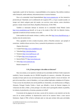 32



organizadas a partir de las funciones y responsabilidades en las empresas. Hay ámbitos temáticos
sobre formación, medio ambiente, telecomunicaciones o recursos humanos.
      Otra es la comunidad virtual hispanohablante http://www.commm.com, un foro interactivo
promovido por Teknoland, con la colaboración de la agencia EFE, y al que se puede acceder, en
tiempo real, desde cualquier parte del mundo, con servicios como noticias, correo electrónico
gratuito o tienda virtual (Listín Diario, República Dominicana, 25-04-1998).
      También es interesante destacar la iniciativa de la comunidad virtual Mundo Latino
http://www.mundolatino.org barcafé, en la que se ha creado el Bar Café «La Opinión Latina»,
siguiendo la tradición de hacer tertulias en los cafés.
      Están también las del mundo cristiano y católico, entre ellas http://www.churchforum.org, y
muchas otras de reciente inicio.
      Otras, agrupadas en torno a modos de pensar, estilos o filosofías comunes –por ejemplo el
esoterismo– también ofrecen servicios, foros y sensación de pertenencia a un colectivo.
      Algunas direcciones:
   • Ciudad Futura http://www.ciudadfutura.com
   • Teknoland http://chat.teknoland.es
   • Numancia http://www.laeff.esa.es/~crb
   • El Ágora http://www.el-agora.com
   • Internet Botón TV http://www.boton.com
   • Jenny http://www.jennicam.org
      Boletín semanal nº 12


                         1.14 ¿Cómo proteger a los niños en Internet?

      Hace una semana, en un operativo realizado por las autoridades del Reino Unido («operación
catedral»), fueron incautadas más de 100.000 fotografías de menores y detenidas 100 personas
acusadas de hacer parte de una red internacional de pornografía infantil a través de Internet: «El
país de las maravillas», como la llamaban, y en la que estaban implicados ciudadanos de 20 países.
Y hace un mes fue descubierta otra red de pedofilia en Amsterdam, con ramificaciones en Bélgica,
Alemania, Portugal, Estados Unidos e Israel, que difundía a través de Internet imágenes de
violaciones de niños y bebés. ¿Cómo proteger a los niños ante la pornografía infantil, la pedofilia,
la violencia, la prostitución y el racismo, presentes en la Red?
      Crecimiento de las páginas de este tipo y acceso de los menores a este material, son las dos
caras de un mismo problema: la desprotección social de los menores frente a estos nuevos
fenómenos. Según el FBI, la Red es utilizada cada vez más para reclutar niños para actividades

EL ROSTRO HUMANO DE LA CULTURA DIGITAL
Cómo nos afecta Internet…
 