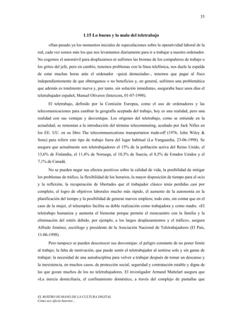35



                           1.15 Lo bueno y lo malo del teletrabajo

      «Han pasado ya los momentos iniciales de especulaciones sobre la operatividad laboral de la
red, cada vez somos más los que nos levantamos diariamente para ir a trabajar a nuestro ordenador.
No cogemos el automóvil para desplazarnos ni sufrimos las bromas de los compañeros de trabajo o
los gritos del jefe, pero en cambio, tenemos problemas con la línea telefónica, nos duele la espalda
de estar muchas horas ante el ordenador –quizá demasiadas–, tenemos que pagar al fisco
independientemente de que obtengamos o no beneficios y, en general, sufrimos una problemática
que además es totalmente nueva y, por tanto, sin solución inmediata», aseguraba hace unos días el
teletrabajador español, Manuel Oliveros (Intercom, 01-07-1998).
      El teletrabajo, definido por la Comisión Europea, como el uso de ordenadores y las
telecomunicaciones para cambiar la geografía aceptada del trabajo, hoy es una realidad, pero una
realidad con sus ventajas y desventajas. Los orígenes del teletrabajo, como se entiende en la
actualidad, se remontan a la introducción del término telecommuting, acuñado por Jack Nilles en
los EE. UU. en su libro The telecommunications transportation trade-off (1976, John Wiley &
Sons) para referir este tipo de trabajo fuera del lugar habitual (La Vanguardia, 23-06-1998). Se
asegura que actualmente son teletrabajadores el 15% de la población activa del Reino Unido, el
13,6% de Finlandia, el 11,4% de Noruega, el 10,3% de Suecia, el 8,5% de Estados Unidos y el
7,1% de Canadá.
      No se pueden negar sus efectos positivos sobre la calidad de vida, la posibilidad de mitigar
los problemas de tráfico, la flexibilidad de los horarios, la mayor disposición de tiempo para el ocio
y la reflexión, la recuperación de libertades que el trabajador clásico tenía perdidas casi por
completo, el logro de objetivos laborales mucho más rápido, el aumento de la autonomía en la
planificación del tiempo y la posibilidad de generar nuevos empleos; todo esto, sin contar que en el
caso de la mujer, el teleempleo facilita su doble realización como trabajadora y como madre. «El
teletrabajo humaniza y aumenta el bienestar porque permite el reencuentro con la familia y la
eliminación del estrés debido, por ejemplo, a los largos desplazamientos y el tráfico», asegura
Alfredo Jiménez, sociólogo y presidente de la Asociación Nacional de Teletrabajadores (El País,
11-06-1998).
      Pero tampoco se pueden desconocer sus desventajas: el peligro constante de no poner límite
al trabajo; la falta de motivación, que puede sentir el teletrabajador al sentirse solo y sin ganas de
trabajar; la necesidad de una autodisciplina para volver a trabajar después de tomar un descanso y
la inexistencia, en muchos casos, de protección social, seguridad y contratación estable y digna de
las que gozan muchos de los no teletrabajadores. El investigador Armand Mattelart asegura que
«La inercia domiciliaria, el confinamiento doméstico, a través del complejo de pantallas que



EL ROSTRO HUMANO DE LA CULTURA DIGITAL
Cómo nos afecta Internet…
 