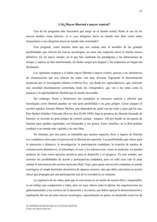 37



                            1.16¿Mayor libertad o mayor control?

      Una de las preguntas más frecuentes que surge en el mundo actual, frente al uso de los
nuevos medios como Internet, es si ¿nos dirigimos hacia un mundo más libre como todos
desearíamos o nos dirigimos hacia un mundo más controlado?
      Esta pregunta, como muchas otras que nos asaltan ante el asombro de las grandes
posibilidades que ofrecen las nuevas tecnologías, no tiene una respuesta única ni mucho menos
definitiva. En un nuevo mundo, en el que han cambiado los paradigmas y las dimensiones de
tiempo y espacio se han transformado, las dudas surgen por doquier y las respuestas no llegan tan
fácilmente.
      Las opiniones respecto a si habrá mayor libertad o mayor control, gracias a las alternativas
de comunicación que nos ofrecen las redes, son muy diversas. Siguiendo la denominación
propuesta por el investigador italiano Umberto Eco, van desde los «apocalípticos», que vaticinan
una sociedad absolutamente controlada, hasta los «integrados», que ven a las redes como la
panacea y la oportunidad de libertad que el mundo necesitaba.
      Sin embargo, frente a fenómenos tan complejos es necesario matizar y advertir que
tecnologías como Internet pueden ser una gran posibilidad o un gran peligro. Como asegura el
escritor español Antonio Muñoz Molina, esto dependerá de quién usa las redes y para qué las usa.
Para Rafael Ordóñez Valverde (Revista Red 02-04-1998), bajo la promesa de libertad ilimitada de
Internet, se esconde un gran peligro de control, porque –asegura– allí por donde un navegante de
Internet pasa quedan registradas, sus búsquedas y sus gustos. Estas «huellas» en la Red podrían
conducir a un mundo más vigilado y no más libre.
      No obstante, por otra parte, es indudable que muchos espacios, foros y lugares de Internet
son verdaderos sitios para el ejercicio de la libertad de expresión. Las posibilidades que ofrece para
la educación a distancia, la investigación, la participación ciudadana, la creación de medios de
comunicación alternativos, el teletrabajo, el ocio y los teleservicios, como la medicina, no pueden
perderse de vista como opciones positivas para el desarrollo y el progreso. En este sentido, son
enormes las posibilidades de acción y participación ciudadana, pero en todo caso vale la pena
señalar la advertencia del escritor mexicano Raúl Trejo, para quien esta acción ciudadana no puede
restringirse al simple berrinche electrónico de algunos sectores, sino que debe convertirse en acción
eficaz que propugne por una participación real de la sociedad en su conjunto.
      La vigilancia de las redes, para que se conviertan en un medio de acción libre y responsable,
es un trabajo que compromete a todos, pero en cuya cabeza están la Iglesia, las organizaciones no
gubernamentales y los sectores de la educación y la ciencia, que deben apoyar la democratización y
ampliación del uso de estas nuevas tecnologías, especialmente en países en desarrollo como los de


EL ROSTRO HUMANO DE LA CULTURA DIGITAL
Cómo nos afecta Internet…
 