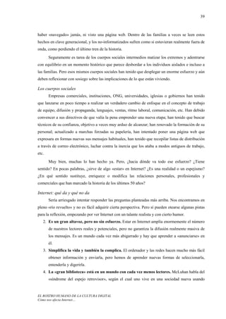 39



haber «navegado» jamás, ni visto una página web. Dentro de las familias a veces se leen estos
hechos en clave generacional, y los no-informatizados sufren como si estuvieran realmente fuera de
onda, como perdiendo el último tren de la historia.
       Seguramente es tarea de los cuerpos sociales intermedios matizar los extremos y adentrarse
con equilibrio en un momento histórico que parece desbordar a los individuos aislados e incluso a
las familias. Pero esos mismos cuerpos sociales han tenido que desplegar un enorme esfuerzo y aún
deben reflexionar con sosiego sobre las implicaciones de lo que están viviendo.

Los cuerpos sociales
       Empresas comerciales, instituciones, ONG, universidades, iglesias o gobiernos han tenido
que lanzarse en poco tiempo a realizar un verdadero cambio de enfoque en el concepto de trabajo
de equipo, difusión y propaganda, lenguajes, ventas, ritmo laboral, comunicación, etc. Han debido
convencer a sus directivos de que valía la pena emprender una nueva etapa; han tenido que buscar
técnicos de su confianza, objetivo a veces muy arduo de alcanzar; han renovado la formación de su
personal; actualizado a marchas forzadas su papelería, han intentado poner una página web que
expresara en formas nuevas sus mensajes habituales, han tenido que recopilar listas de distribución
a través de correo electrónico, luchar contra la inercia que los ataba a modos antiguos de trabajo,
etc.
       Muy bien, muchas lo han hecho ya. Pero, ¿hacia dónde va todo ese esfuerzo? ¿Tiene
sentido? En pocas palabras, ¿sirve de algo «estar» en Internet? ¿Es una realidad o un espejismo?
¿En qué sentido sustituye, enriquece o modifica las relaciones personales, profesionales y
comerciales que han marcado la historia de los últimos 50 años?

Internet: qué da y qué no da
       Sería arriesgado intentar responder las preguntas planteadas más arriba. Nos encontramos en
pleno «río revuelto» y no es fácil adquirir cierta perspectiva. Pero sí pueden otearse algunas pistas
para la reflexión, empezando por ver Internet con un talante realista y con cierto humor.
   2. Es un gran altavoz, pero no sin esfuerzo. Estar en Internet amplía enormemente el número
       de nuestros lectores reales y potenciales, pero no garantiza la difusión realmente masiva de
       los mensajes. Es un mundo cada vez más abigarrado y hay que aprender a «anunciarse» en
       él.
   3. Simplifica la vida y también la complica. El ordenador y las redes hacen mucho más fácil
       obtener información y enviarla, pero hemos de aprender nuevas formas de seleccionarla,
       entenderla y digerirla.
   4. La «gran biblioteca» está en un mundo con cada vez menos lectores. McLuhan habla del
       «síndrome del espejo retrovisor», según el cual uno vive en una sociedad nueva usando


EL ROSTRO HUMANO DE LA CULTURA DIGITAL
Cómo nos afecta Internet…
 
