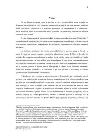 4




                                                   Prologo

       En una historia acelerada como la que hoy se vive, no cabe definir como novedad un
fenómeno que se intuye en 1945, comienza su desarrollo a fines de los años sesenta y estalla en
1993, hasta llegar a constituirse en la actualidad –juntamente con otros aspectos de la informática–
en un verdadero medio de comunicación social, con todas las grandezas y miserias que sabemos
conllevan estos últimos.
       A estas alturas, acerca de Internet, sería fácil aventurar que se ha dicho todo. O casi todo. Y
en cambio queda mucho por decir y mucho terreno por desbrozar, especialmente en lo que respecta
a su anatomía y su fisiología, especialmente del crecimiento, las cuales están todavía en gran parte
por hacer 1.
       Un fenómeno arrollador y de enorme complejidad como el que nos ocupa ha llevado –y
sigue llevando, de manera creciente– consigo la redacción de cientos de libros y de miles de
artículos. En gran parte son resultado de un análisis global o de los varios aspectos de la red y están
dirigidos a especialistas y al gran público, tanto desde el punto de vista global como en cada una de
sus valencias (comunicativa, económica, cultural, educativa, lúdica, etc.), pero todos estos estudios,
en su conjunto, parecen de alguna manera participar de lo caótico de un fenómeno necesitado,
sobre todo, de orden y sentido. Es la vida misma la que dicta que sean el individuo y la sociedad
quienes acusen directamente las consecuencias.
       El hombre de hoy, personas y grupos inmersos en la atmósfera de globalización que el
presente vive, está corriendo verdaderos riesgos y no es el menor el de verse arrastrado por una
vorágine que diluya su identidad histórica, espiritual y cultural, transforme arbitrariamente –o peor
aún, destruya– su escala de valores. Estos estudios a los que hemos aludido, nos aparecen como
dispersos, desordenados y lejanos, de manera que difícilmente ayudan e inciden en la madura
reflexión de individuos y grupos sociales, los cuales muchas veces no saben qué pensar y de qué
manera conjugar su cultura, personalidad, libertad y madurez personal o colectiva con la
comunicación moderna en todas sus facetas. Quiero dejar aparte las reacciones de pánico o de



1 La idea inicial, de lo que luego sería Internet, parece haberla tenido el profesor Vannevar Bush, vicedirector
del Instituto Tecnológico de Massachussets; no pudo realizarse parece ser que por falta de «tecnología».
Encontró los medios de financiación necesarios hacia finales de los sesenta en la Advanced Research Progets
Agency (ARPA), agencia de investigación vinculada al «establishment» militar estadounidense, la cual, en
1969, tomó la decisión clave de actuar el primer nudo de una red sin autoridad central. Internet vio sus
primeras realizaciones en un terreno prioritariamente científico y cultural en 1981 –gracias a Ted Nelson, con
el proyecto Memex–. Un joven estudiante norteamericano, Marc Andreesen, ya en 1993, realiza y difunde
gratuitamente Mosaic, el primer programa que consiente «transmitir» y «ver» textos e imágenes y con ello
permite y provoca la expansión mundial del fenómeno).

EL ROSTRO HUMANO DE LA CULTURA DIGITAL
Cómo nos afecta Internet…
 