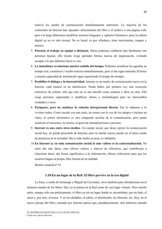 40



      todavía los modos de comunicación inmediatamente anteriores. La mayoría de los
      contenidos de Internet han «pasado» directamente del libro o el archivo a una página web,
      pero a la larga deberemos modificar nuestros lenguajes y «géneros literarios», pues la cultura
      digital ya no es sólo textual. No es lineal, es por «flashes», tiene movimiento, imagen y
      música.
   5. Potencia el trabajo en equipo a distancia. Ahora podemos colaborar más fácilmente con
      personas lejanas; ello mismo exige aprender formas nuevas de organización, evitando
      escapar a lo que debemos hacer in situ.
   6. La inmediatez revoluciona nuestro sentido del tiempo. Podemos actualizar las agendas en
      tiempo real, comunicar y recibir noticias inmediatamente, pero el día sigue teniendo 24 horas
      y nuestra capacidad de asimilación sigue requiriendo el tiempo de siempre.
   7. Posibilita el diálogo y la interactividad. Internet es un medio de comunicación nuevo en la
      historia: cada usuario es un interlocutor. Puede haber, por primera vez, una «creación
      colectiva» de cultura, sólo que esto no es tan sencillo como sentarse y abrir un chat. Ello
      exige personas capacitadas y establecer ritmos y metodologías para un intercambio
      verdadero y serio.
   8. Enriquece, pero no sustituye la relación interpersonal directa. Eso lo sabemos y lo
      vivimos todos. Como sucede con una carta, un casete con la voz de los amigos o incluso un
      vídeo, el correo electrónico es otro estupendo auxiliar de la comunicación, pero jamás
      sustituirá el encuentro, la sonrisa, el gesto de amistad persona a persona.
   9. Internet es uno entre otros medios. Un cuerpo social, que desee ejercer la comunicación
      social hoy, no puede prescindir de Internet, pero ni mucho menos puede ser el único modo
      de presencia en la sociedad. Dar a cada medio su peso, es sabiduría.
   10. En Internet (y en toda comunicación social) lo más valioso es la contextualización. No
      tanto dar más datos, sino ofrecer valores y marcos de referencia, que contribuyan a
      relacionar datos, dar forma significativa a la información, ofrecer referencias para que los
      usuarios hagan su propia, libre lectura de la realidad.
      Boletín semanal nº 61


                1.18 En un lugar de la Red: El libro pervive en la era digital

      La frase, a modo de homenaje a Miguel de Cervantes, sirve también para introducirnos en el
inmenso mundo de los libros. Hoy ya se piensa en la Red como de «un lugar virtual». Pero mucho
antes, aunque sólo sea poéticamente, el libro ya era un lugar donde se encontraban, por un lado, el
autor y, por otro, el lector. Y en los aledaños, el editor, el distribuidor, las librerías, etc. Hoy, en el
nuevo paisaje del libro, roturado por Internet parece que, paradójicamente, sólo hubiesen entrado


EL ROSTRO HUMANO DE LA CULTURA DIGITAL
Cómo nos afecta Internet…
 
