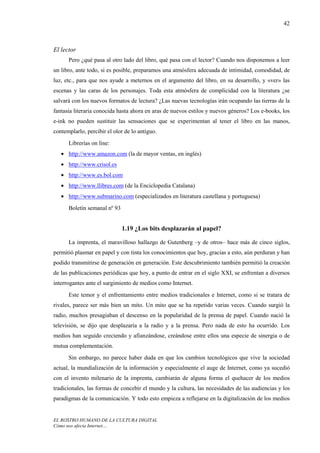 42



El lector
      Pero ¿qué pasa al otro lado del libro, qué pasa con el lector? Cuando nos disponemos a leer
un libro, ante todo, si es posible, preparamos una atmósfera adecuada de intimidad, comodidad, de
luz, etc., para que nos ayude a meternos en el argumento del libro, en su desarrollo, y «ver» las
escenas y las caras de los personajes. Toda esta atmósfera de complicidad con la literatura ¿se
salvará con los nuevos formatos de lectura? ¿Las nuevas tecnologías irán ocupando las tierras de la
fantasía literaria conocida hasta ahora en aras de nuevos estilos y nuevos géneros? Los e-books, los
e-ink no pueden sustituir las sensaciones que se experimentan al tener el libro en las manos,
contemplarlo, percibir el olor de lo antiguo.
      Librerías on line:
   • http://www.amazon.com (la de mayor ventas, en inglés)
   • http://www.crisol.es
   • http://www.es.bol.com
   • http://www.llibres.com (de la Enciclopedia Catalana)
   • http://www.submarino.com (especializados en literatura castellana y portuguesa)
      Boletín semanal nº 93


                              1.19 ¿Los bits desplazarán al papel?

      La imprenta, el maravilloso hallazgo de Gutenberg –y de otros– hace más de cinco siglos,
permitió plasmar en papel y con tinta los conocimientos que hoy, gracias a esto, aún perduran y han
podido transmitirse de generación en generación. Este descubrimiento también permitió la creación
de las publicaciones periódicas que hoy, a punto de entrar en el siglo XXI, se enfrentan a diversos
interrogantes ante el surgimiento de medios como Internet.
      Este temor y el enfrentamiento entre medios tradicionales e Internet, como si se tratara de
rivales, parece ser más bien un mito. Un mito que se ha repetido varias veces. Cuando surgió la
radio, muchos presagiaban el descenso en la popularidad de la prensa de papel. Cuando nació la
televisión, se dijo que desplazaría a la radio y a la prensa. Pero nada de esto ha ocurrido. Los
medios han seguido creciendo y afianzándose, creándose entre ellos una especie de sinergia o de
mutua complementación.
      Sin embargo, no parece haber duda en que los cambios tecnológicos que vive la sociedad
actual, la mundialización de la información y especialmente el auge de Internet, como ya sucedió
con el invento milenario de la imprenta, cambiarán de alguna forma el quehacer de los medios
tradicionales, las formas de concebir el mundo y la cultura, las necesidades de las audiencias y los
paradigmas de la comunicación. Y todo esto empieza a reflejarse en la digitalización de los medios


EL ROSTRO HUMANO DE LA CULTURA DIGITAL
Cómo nos afecta Internet…
 