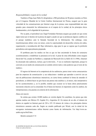 44



Responsabilidad y respeto de la verdad
      También el Papa Juan Pablo II, dirigiéndose a 900 periodistas de 90 países reunidos en París
por el Congreso Mundial de la Unión Católica Internacional de Prensa, aseguró que la gran
velocidad de las comunicaciones por Internet exige de la prensa «una responsabilidad aún más
grande» para «transmitir las informaciones en el respeto de la verdad, de los principios éticos
fundamentales y de la dignidad de la persona».
      Por su parte, el periodista Luis Ángel Fernández Hermana asegura que puede ser que exista
algún temor por el destino de la prensa de papel y puede ser que se produzcan algunos cambios en
el paisaje mediático ante la llamada Sociedad de la Información. Sin embargo, estas
transformaciones deben verse sin temor, como la «oportunidad» de desarrollar criterios de orden,
organización y reconducción del flujo informativo, algo para lo que se supone que la profesión
periodística está especialmente preparada.
      El problema para los medios on line es que no han encontrado la forma de sostenerse
económicamente y rentabilizar su presencia en la red. A pesar de estas dificultades como asegura
David del Val, creador de NetShow y empleado de Microsoft (En La ReD, 02-11-1998), «Internet
ha alcanzado más audiencia, incluso, que la televisión... Y eso es realmente importante, porque lo
convierte en un medio de comunicación en sentido estricto tanto o más poderoso que el resto de los
medios».
      El ingreso de Internet en la competencia de las audiencias, parece tener varias consecuencias
para las empresas de comunicación -y sus redacciones-: tendrán que aprender a convivir con un
mar de publicaciones electrónicas interactivas, en cierta forma cambiará la forma de entender el
periodismo, se deberá hacer un giro hacia una prensa más analítica o, al menos, más interpretativa
de los acontecimientos y, en lo posible, tendrán que avanzar en la hasta ahora prácticamente
inexistente relación con la comunidad. En el futuro de Internet, lo importante serán los análisis, las
interpretaciones y las puestas en contexto de la información.

Datos de interés
      Se estima que existen 10.000 medios en versión digital. En castellano, los países que más
aportan medios son México 93, España 54 y Argentina 42. En menos de un año, el número de
diarios en español en Internet pasó de 230 a 325. El número de visitas a los principales diarios
electrónicos aumenta cada día. Según un estudio publicado por Wired, casi la mitad de los
navegantes norteamericanos utiliza Internet como fuente de información. Ver http://www.ua-
ambit.org/soi/bol5.htm.
      Boletín semanal nº 33




EL ROSTRO HUMANO DE LA CULTURA DIGITAL
Cómo nos afecta Internet…
 