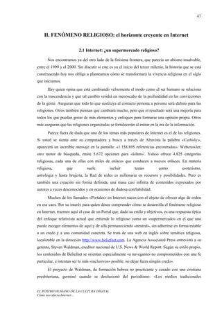 47



    II. FENÓMENO RELIGIOSO: el horizonte creyente en Internet

                          2.1 Internet: ¿un supermercado religioso?

      Nos encontramos ya del otro lado de la finísima frontera, que parecía un abismo insalvable,
entre el 1999 y el 2000. Sin discutir si este es ya el inicio del tercer milenio, la historia que se está
construyendo hoy nos obliga a plantearnos cómo se transformará la vivencia religiosa en el siglo
que iniciamos.
      Hay quien opina que está cambiando velozmente el modo como el ser humano se relaciona
con la trascendencia y que tal cambio vendrá en menoscabo de la profundidad en las convicciones
de la gente. Aseguran que todo lo que sustituya al contacto persona a persona será dañino para las
religiones. Otros también piensan que cambiará mucho, pero que el resultado será una mejoría para
todos los que puedan gozar de más elementos y enfoques para formarse una opinión propia. Otros
más aseguran que las religiones organizadas se fortalecerán al entrar en la era de la información.

      Parece fuera de duda que uno de los temas más populares de Internet es el de las religiones.
Si usted se sienta ante su computadora y busca a través de Altavista la palabra «Catholic»,
aparecerá un increíble mensaje en la pantalla: «1.158.895 referencias encontradas». Webcrawler,
otro motor de búsqueda, emite 5.672 opciones para «Islam»'. Yahoo ofrece 4.825 categorías
religiosas, cada una de ellas con miles de enlaces que conducen a nuevos enlaces. En materia
religiosa,        que          suele          incluir         temas          como           esoterismo,
astrología y hasta brujería, la Red de redes es millonaria en recursos y posibilidades. Pero es
también una creación sin forma definida, una masa casi infinita de contenidos expresados por
autores a veces desconocidos y en ocasiones de dudosa confiabilidad.
      Muchos de los llamados «Portales» en Internet nacen con el objeto de ofrecer algo de orden
en ese caos. Por su interés para quien desee comprender cómo se desarrolla el fenómeno religioso
en Internet, traemos aquí el caso de un Portal que, dado su estilo y objetivos, es una respuesta típica
del enfoque relativista actual que entiende lo religioso como un «supermercado» en el que uno
puede escoger elementos de aquí y de allá permaneciendo «neutral», sin adherirse en forma estable
a un credo y a una comunidad concreta. Se trata de una web en inglés sobre temática religiosa,
localizable en la dirección http://www.beliefnet.com. La Agencia Associated Press entrevistó a su
gerente, Steven Waldman, exeditor nacional de U.S. News & World Report. Según su estilo propio,
los contenidos de Beliefnet se orientan especialmente «a navegantes no comprometidos con una fe
particular, e intentan ser lo más «inclusivos» posible: no dejar fuera ningún credo».
      El proyecto de Waldman, de formación hebrea no practicante y casado con una cristiana
presbiteriana, germinó cuando se desilusionó del periodismo: «Los medios tradicionales


EL ROSTRO HUMANO DE LA CULTURA DIGITAL
Cómo nos afecta Internet…
 