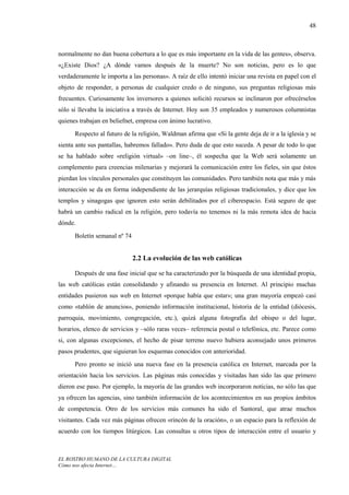 48



normalmente no dan buena cobertura a lo que es más importante en la vida de las gentes», observa.
«¿Existe Dios? ¿A dónde vamos después de la muerte? No son noticias, pero es lo que
verdaderamente le importa a las personas». A raíz de ello intentó iniciar una revista en papel con el
objeto de responder, a personas de cualquier credo o de ninguno, sus preguntas religiosas más
frecuentes. Curiosamente los inversores a quienes solicitó recursos se inclinaron por ofrecérselos
sólo si llevaba la iniciativa a través de Internet. Hoy son 35 empleados y numerosos columnistas
quienes trabajan en beliefnet, empresa con ánimo lucrativo.
      Respecto al futuro de la religión, Waldman afirma que «Si la gente deja de ir a la iglesia y se
sienta ante sus pantallas, habremos fallado». Pero duda de que esto suceda. A pesar de todo lo que
se ha hablado sobre «religión virtual» –on line–, él sospecha que la Web será solamente un
complemento para creencias milenarias y mejorará la comunicación entre los fieles, sin que éstos
pierdan los vínculos personales que constituyen las comunidades. Pero también nota que más y más
interacción se da en forma independiente de las jerarquías religiosas tradicionales, y dice que los
templos y sinagogas que ignoren esto serán debilitados por el ciberespacio. Está seguro de que
habrá un cambio radical en la religión, pero todavía no tenemos ni la más remota idea de hacia
dónde.

      Boletín semanal nº 74


                              2.2 La evolución de las web católicas

      Después de una fase inicial que se ha caracterizado por la búsqueda de una identidad propia,
las web católicas están consolidando y afinando su presencia en Internet. Al principio muchas
entidades pusieron sus web en Internet «porque había que estar»; una gran mayoría empezó casi
como «tablón de anuncios», poniendo información institucional, historia de la entidad (diócesis,
parroquia, movimiento, congregación, etc.), quizá alguna fotografía del obispo o del lugar,
horarios, elenco de servicios y –sólo raras veces– referencia postal o telefónica, etc. Parece como
si, con algunas excepciones, el hecho de pisar terreno nuevo hubiera aconsejado unos primeros
pasos prudentes, que siguieran los esquemas conocidos con anterioridad.
      Pero pronto se inició una nueva fase en la presencia católica en Internet, marcada por la
orientación hacia los servicios. Las páginas más conocidas y visitadas han sido las que primero
dieron ese paso. Por ejemplo, la mayoría de las grandes web incorporaron noticias, no sólo las que
ya ofrecen las agencias, sino también información de los acontecimientos en sus propios ámbitos
de competencia. Otro de los servicios más comunes ha sido el Santoral, que atrae muchos
visitantes. Cada vez más páginas ofrecen «rincón de la oración», o un espacio para la reflexión de
acuerdo con los tiempos litúrgicos. Las consultas u otros tipos de interacción entre el usuario y



EL ROSTRO HUMANO DE LA CULTURA DIGITAL
Cómo nos afecta Internet…
 