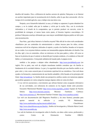 51



desafíos del mundo». Pero, a diferencia de muchos sectores de opinión, Fukuyama ve en Internet
un auxiliar importante para la reconstrucción de la familia, sobre la que dice convencido: «En los
tiempos de la sociedad agrícola, casa y trabajo eran una única cosa.
      Después, con el desarrollo industrial, la casa y el trabajo se separaron; la gente abandonó los
campos, y en la ciudad, salía por la mañana y volvía por la noche. Hoy, con la revolución
informática y el triunfo de la computadora, que te permite producir sin moverte, existe la
posibilidad de reintegrar, al menos hasta cierto punto, el binomio logístico casa-trabajo». El
profesor Fukuyama concluye afirmando que «una mayor sensibilidad religiosa podría ser útil» para
esta reconstrucción.
      Pues bien, ¿qué ofrece Internet a la familia creyente? Más allá de los sitios web considerados
«familiares» por sus contenidos de entretenimiento o cultura inocuos para los niños, existen
numerosas web de las religiones, dedicadas al soporte y ayuda a las familias, basadas en la riqueza
de sus credos. Los creyentes hebreos cuentan con innumerables páginas dedicadas a la familia. Una
de ellas, ágil y rica en contenidos, ofrece un minicurso on line para padres y niños. «El curso se
basa en la premisa de que el carácter se desarrolla por la propia conducta, y la conducta es fruto del
hábito y el entrenamiento«. Extrayendo sabiduría del mundo judío, la página invita
      también a las parejas a adoptar niños abandonados: http://www.jewishfamily.com (en
inglés). Por su parte, una web de religión musulmana también considera que «la familia es
fundamento de la sociedad islámica. La paz y la seguridad ofrecidos por una familia estable es un
gran valor y visto como esencial para el crecimiento espiritual de sus miembros». Esta web desea
ayudar a la formación y mantenimiento de una familia saludable y feliz basada en los principios del
Islam: http://al-usrah.net. La familia desde una perspectiva católica cuenta con numerosas páginas
que podrían agruparse en varias categorías (aunque algunas caben en varias de ellas):
   11. Las web de asociaciones y movimientos que utilizan Internet como escaparate informativo
      de sus actividades, con referencias de contactos en los lugares donde estén presentes:
      Encuentro Matrimonial Mundial: http://www.wwme.org/index_es.html, Equipos de Nuestra
      Señora:          http://www.microetc.com/ens,        Misiones        Familiares      Católicas:
      http://www.misiones.cl/, Movimiento Familiar Cristiano: http://www.moebius.es/mfc/.
   Las web con documentación (del Magisterio Pontificio y de otras fuentes), pensadas para
      aportar      material       de      reflexión       y     estudio.       VE       Multimedios:
      http://www.multimedios.org/bec/etexts/caffar01.htm,                               Churchforum:
      http://www.churchforum.org.mx/familia/, Ámbito de Investigación y Difusión María Corral:
      http://www.ua-ambit.org.
   Las web de Institutos de investigación sobre la familia, con datos sobre cursos, profesorado y
      costos:            Centro         de            Orientación          Familiar          OIKOS:


EL ROSTRO HUMANO DE LA CULTURA DIGITAL
Cómo nos afecta Internet…
 
