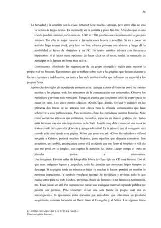 56



   La brevedad y la sencillez son la clave. Internet tiene muchas ventajas, pero entre ellas no está
      la lectura de largos textos. Es incómodo en la pantalla y poco flexible. Artículos que en una
      revista pueden contener perfectamente 1.000 o 1.500 palabras son excesivamente largos para
      Internet. Por ello es mejor recurrir a formulaciones breves y sencillas. Si va a poner un
      artículo largo (como éste), para leer on line, ofrezca primero una síntesis y luego dé la
      posibilidad al lector de «bajarlo» a su PC. En textos amplios ofrezca con frecuencia
      hipertextos: si el lector tiene opciones de hacer click en el texto, tendrá la sensación de
      participar en la lectura en forma más activa.
      Continuamos ofreciendo las sugerencias de un grupo evangélico inglés para mejorar la
propia web en Internet. Recordemos que se refiere sobre todo a las páginas que desean alcanzar a
los no creyentes e indiferentes, no tanto a las web institucionales que informan en especial a los
propios fieles.
   Aproveche dos siglos de experiencia comunicativa. Aunque existen diferencias entre las revistas
      escritas y las páginas web, los principios de la comunicación son universales. Observe los
      periódicos y revistas más populares. Tenga en cuenta que doscientos años de experiencia no
      pasan en vano. Los cinco puntos clásicos «Quién, qué, dónde, por qué y cuándo» en las
      primeras dos líneas de un artículo son claves para la eficacia comunicativa que hace
      sobrevivir a esas publicaciones. Vea asimismo cómo los periódicos cuentan historias. Note
      cómo cortan los artículos con subtítulos, recuadros, espacios en blanco, gráficas, etc. Todas
      estas técnicas son aún más importantes en la Web. Resulta muy difícil manejar una masa de
      texto cerrado en la pantalla. ¡Córtelo y ponga subtítulos! Es lo primero que el navegante verá
      cuando eche una ojeada a su página. Si los que pone son así: «Cómo fui salvado» o «Usted
      necesita a Cristo», perderá muchos lectores, justo aquellos que desearía conservar. Son
      atractivos, en cambio, encabezados como «El accidente que me llevó al hospital» o «El día
      que me perdí en la jungla», que captan la atención del lector. Luego rompa el texto en
      párrafos                      cortos                      e                      interesantes.
      Use imágenes. Existen miles de fotografías libres de Copyright en CD muy baratas. Eso sí:
      que sean imágenes ligeras y pequeñas; evite las pesadas que provocan largos tiempos de
      descarga. Si su página tarda un minuto en bajar –y muchas lo hacen– perderá un montón de
      personas impacientes. Y también recolecte recortes de periódicos y revistas: todo lo que
      pueda servir para su web. Hechos, personas, frases de famosos (o no famosos), testimonios,
      etc. Todo puede ser útil. Por supuesto no puede usar cualquier material copiando palabra por
      palabra sin permiso. Pero recuerde: «Usar una sola fuente es plagio, usar dos es
      investigación». Si ignoramos estos métodos por considerar que ofrecemos un producto
      «espiritual», estamos haciendo un flaco favor al Evangelio y al Señor. Lea algunos libros


EL ROSTRO HUMANO DE LA CULTURA DIGITAL
Cómo nos afecta Internet…
 