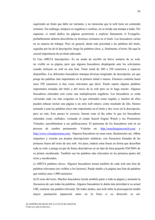 59



     sugiriendo un título que debe ser incitante, y no menciona que la web tiene un contenido
     cristiano. Sin embargo, tampoco es engañoso o confuso, no se tiende una trampa a nadie. Por
     supuesto, si usted dedica las páginas posteriores a explicar llanamente el Evangelio,
     probablemente debería describirlas en términos cristianos en el título. Los buscadores varían
     en su manera de trabajar. Pero en general, darán más prioridad a las palabras del título,
     seguidas por las de la descripción, luego las palabras clave, y, finalmente, el texto. De aquí la
     crucial importancia de un título adecuado.
     b) Una «META descripción». Es un modo de escribir un breve sumario de su web,
     no visible en su página, pero que algunos buscadores desplegarán ante los solicitantes
     cuando incluyan su web en una lista. Tiene usted de 200 a 250 caracteres y espacios
     disponibles. Los diferentes buscadores manejan diversas longitudes de descripción, así que
     ponga las palabras más importantes en la primera mitad o menos. Entonces continúe hasta
     unos 250 caracteres si hay cosas relevantes que decir. Puede repetir algunas palabras
     importantes tomadas del título y del inicio de la web pero no lo haga mucho. Algunos
     buscadores entienden esto como una multiplicación engañosa. Los buscadores se están
     volviendo cada vez más exigentes en lo que entienden como engaño, y muchos de ellos
     pueden rehusar incluir una página o un sitio web entero, como resultado de ello. Hemos
     animado a usar las palabras clave más importantes en el título y dos veces en la descripción,
     pero no más. Esto parece lo correcto. Intente estar al día sobre lo que los buscadores
     entienden como «inflado», visitando el citado Search Engine Watch y los Promotores
     Virtuales, suscribiéndose a sus publicaciones. El panorama de los buscadores está en un
     proceso    de   cambio     permanente.    Visítelas        en:   http://searchenginewatch.com/     y
     http://www.virtualpromote.com/. Algunos buscadores no usan estas, llamémoslas así, «Meta
     etiquetas» y crearán sus propias descripciones sintéticas, con frecuencia fomadas de las
     primeras líneas del texto de una web. Así pues, redacte estas líneas en forma que describan
     toda su web, o ponga un par de frases descriptivas en un tipo de letra pequeño ENCIMA de
     su primer encabezado. También use las palabras más relevantes en las primeras partes del
     texto y encabezados.
     c) «META palabras clave». Algunos buscadores toman también de cada web una lista de
     palabras relevantes (no visibles a los lectores). Puede añadir a la página una lista de palabras
     que totalice unos 1.000 caracteres.
     d) El resto del texto. Muchos buscadores leerán también parte o toda su página y anotarán la
     frecuencia de casi todas las palabras. Algunos buscadores le darán más prioridad si su actual
     URL contiene una palabra relevante. De todos modos, una web sobre la preocupación tendrá
     mayor     puntuación     (aparecerá   antes   en      la     lista)   si   su   dirección   es   así:


EL ROSTRO HUMANO DE LA CULTURA DIGITAL
Cómo nos afecta Internet…
 