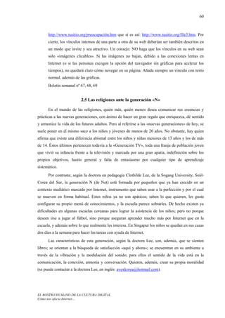 60



      http://www.tusitio.org/preocupación.htm que si es así: http://www.tusitio.org/file3.htm. Por
      cierto, los vínculos internos de una parte a otra de su web deberían ser también descritos en
      un modo que invite y sea atractivo. Un consejo: NO haga que los vínculos en su web sean
      sólo «imágenes clicables». Si las imágenes no bajan, debido a las conexiones lentas en
      Internet (o si las personas escogen la opción del navegador sin gráficas para acelerar los
      tiempos), no quedará claro cómo navegar en su página. Añada siempre un vínculo con texto
      normal, además de las gráficas.
      Boletín semanal nº 67, 68, 69


                          2.5 Las religiones ante la generación «N»

      En el mundo de las religiones, quién más, quién menos desea comunicar sus creencias y
prácticas a las nuevas generaciones, con ánimo de hacer un gran regalo que enriquezca, dé sentido
y armonice la vida de los futuros adultos. Pero al referirse a las «nuevas generaciones» de hoy, se
suele poner en el mismo saco a los niños y jóvenes de menos de 20 años. No obstante, hay quien
afirma que existe una diferencia abismal entre los niños y niñas menores de 13 años y los de más
de 14. Éstos últimos pertenecen todavía a la «Generación TV», toda una franja de población joven
que vivió su infancia frente a la televisión y marcada por una gran apatía, indefinición sobre los
propios objetivos, hastío general y falta de entusiasmo por cualquier tipo de aprendizaje
sistemático.
      Por contraste, según la doctora en pedagogía Clothilde Lee, de la Sogang University, Seúl-
Corea del Sur, la generación N (de Net) está formada por pequeños que ya han crecido en un
contexto mediático marcado por Internet, instrumento que saben usar a la perfección y por el cual
se mueven en forma habitual. Estos niños ya no son apáticos; saben lo que quieren, les gusta
configurar su propio menú de conocimientos, y la escuela parece sobrarles. De hecho existen ya
dificultades en algunas escuelas coreanas para lograr la asistencia de los niños; pero no porque
deseen irse a jugar al fútbol, sino porque aseguran aprender mucho más por Internet que en la
escuela, y además sobre lo que realmente les interesa. En Singapur los niños se quedan en sus casas
dos días a la semana para hacer las tareas con ayuda de Internet.
      Las características de esta generación, según la doctora Lee, son, además, que se sienten
libres; se orientan a la búsqueda de satisfacción «aquí y ahora»; se encuentran en su ambiente a
través de la vibración y la modulación del sonido; para ellos el sentido de la vida está en la
comunicación, la conexión, armonía y conversación. Quieren, además, crear su propia moralidad
(se puede contactar a la doctora Lee, en inglés: avexkorea@hotmail.com).




EL ROSTRO HUMANO DE LA CULTURA DIGITAL
Cómo nos afecta Internet…
 