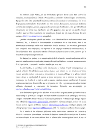 61



      El profesor Aureli Redón, jefe de informática y profesor de la Escola Sant Gervasi de
Barcelona, en una conferencia sobre la «Producción de contenidos multimedia para la formación»,
dijo que los niños están aprendiendo mucho más rápido con estas nuevas herramientas, y con el uso
de programas multimediales desarrollados por ellos mismos. Por ejemplo, memorizan fácilmente
las tablas de multiplicar, con un juego que ellos crearon en el ordenador... sólo que tal habilidad
está presente en forma muy significativa en niños pequeños, más que en los grandes. Redón
concluyó que los libros necesitarán ser actualizados después de esta nueva hornada de seres
humanos. http://www.santgervasi.org (en catalán).
      ¿Pueden las religiones ignorar este hecho? En la comunicación de unas convicciones, unos
contenidos, etc., lo esencial es indudablemente la coherencia de la vida misma; pero si los
destinatarios del mensaje tienen unos dinamismos nuevos, distintos a los del emisor, piensan en
unas categorías más complejas y se expresan en un lenguaje diferente (el multimediático), el
emisor deberá sin duda replantearse la forma como debe expresar sus convicciones, de modo que el
pequeño lo comprenda en profundidad.
      La doctora Lee sugiere, en la comunicación de la fe, el uso del lenguaje audiovisual; abrirse
a nuevos paradigmas de comunicación; despertar la espiritualidad no a través de la enseñanza sino
de la experiencia, y comprender la cultura popular que surge hoy.
      Leslie Mendez, en su trabajo sobre Cristianismo y Cultura Juvenil Contemporánea (en
inglés), advierte: «No olvidemos que muchos jóvenes usan Internet por sus atractivos servicios;
pueden aprender muchas cosas que no encuentran en la escuela, el hogar o la iglesia; Internet
parece darles la oportunidad de pensar y tomar decisiones por sí mismos; no tienen que
preocuparse por el color de su piel, su edad, su aspecto o cultura, cuando usan Internet. Se sienten
aceptados por personas desconocidas que se preocupan por ellos y son capaces de dedicar tiempo
hablando,   dialogando    y escuchando      sin juzgarlos».    Encuentre    una presentación     en:
http://www2.andrews.edu/~lezlie/ppt/tsld006.htm.
      Este panorama sugiere que los creyentes de las diversas religiones tienen que intensificar su
creatividad y su apertura, no sólo para poner en Internet sus contenidos en forma ágil y novedosa,
sino para comprender el nuevo modo de vivir que esta generación N» trae consigo. He aquí algunas
otras referencias: http://www1.gratisweb.com, una atractiva web salesiana para jóvenes con la que
pueden resolver algunos problemas técnicos; http://cristo-joven.8m.com, portal para páginas web
sobre grupos juveniles; http://www.edifika.com/net, Club Net para niños católicos, atractiva y ágil.
      En el mundo de las religiones, quién más, quién menos desea comunicar sus creencias y
prácticas a las nuevas generaciones, con ánimo de hacer un gran regalo que enriquezca, dé sentido
y armonice la vida de los futuros adultos. Pero al referirse a las «nuevas generaciones» de hoy, se



EL ROSTRO HUMANO DE LA CULTURA DIGITAL
Cómo nos afecta Internet…
 