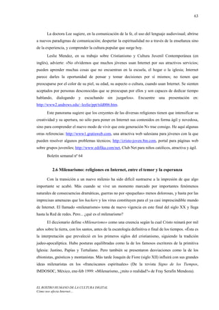 63



      La doctora Lee sugiere, en la comunicación de la fe, el uso del lenguaje audiovisual; abrirse
a nuevos paradigmas de comunicación; despertar la espiritualidad no a través de la enseñanza sino
de la experiencia, y comprender la cultura popular que surge hoy.
      Leslie Mendez, en su trabajo sobre Cristianismo y Cultura Juvenil Contemporánea (en
inglés), advierte: «No olvidemos que muchos jóvenes usan Internet por sus atractivos servicios;
pueden aprender muchas cosas que no encuentran en la escuela, el hogar o la iglesia; Internet
parece darles la oportunidad de pensar y tomar decisiones por sí mismos; no tienen que
preocuparse por el color de su piel, su edad, su aspecto o cultura, cuando usan Internet. Se sienten
aceptados por personas desconocidas que se preocupan por ellos y son capaces de dedicar tiempo
hablando,   dialogando     y escuchando       sin juzgarlos».     Encuentre    una presentación      en:
http://www2.andrews.edu/~lezlie/ppt/tsld006.htm.
      Este panorama sugiere que los creyentes de las diversas religiones tienen que intensificar su
creatividad y su apertura, no sólo para poner en Internet sus contenidos en forma ágil y novedosa,
sino para comprender el nuevo modo de vivir que esta generación N» trae consigo. He aquí algunas
otras referencias: http://www1.gratisweb.com, una atractiva web salesiana para jóvenes con la que
pueden resolver algunos problemas técnicos; http://cristo-joven.8m.com, portal para páginas web
sobre grupos juveniles; http://www.edifika.com/net, Club Net para niños católicos, atractiva y ágil.
      Boletín semanal nº 64


          2.6 Milenarismo: religiones en Internet, entre el temor y la esperanza

      Con la transición a un nuevo milenio ha sido difícil sustraerse a la impresión de que algo
importante se acabó. Más cuando se vive un momento marcado por importantes fenómenos
naturales de consecuencias dramáticas, guerras no por «pequeñas» menos dolorosas, y hasta por las
imprecisas amenazas que los hackers y los virus constituyen para el ya casi imprescindible mundo
de Internet. El llamado «milenarismo» toma de nuevo vigencia en este final del siglo XX y llega
hasta la Red de redes. Pero... ¿qué es el milenarismo?
      El diccionario define «Milenarismo» como una creencia según la cual Cristo reinará por mil
años sobre la tierra, con los santos, antes de la escatología definitiva o final de los tiempos. «Ésta es
la interpretación que prevaleció en los primeros siglos del cristianismo, siguiendo la tradición
judeo-apocalíptica. Hubo posturas equilibradas como la de los famosos escritores de la primitiva
Iglesia: Justino, Papías y Tertuliano. Pero también se presentaron desviaciones como la de los
ebionistas, gnósticos y montanistas. Más tarde Joaquín de Fiore (siglo XII) influirá con sus grandes
ideas milenaristas en los «franciscanos espirituales» (De la revista Signo de los Tiempos,
IMDOSOC, México, ene-feb 1999: «Milenarismo, ¿mito o realidad?» de Fray Serafín Mendoza).


EL ROSTRO HUMANO DE LA CULTURA DIGITAL
Cómo nos afecta Internet…
 