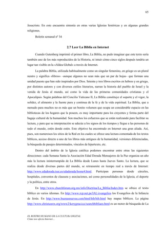 65



Jesucristo. En esto encuentra sintonía en otras varias Iglesias históricas y en algunas grandes
religiones.
       Boletín semanal nº 34


                                 2.7 Leer La Biblia en Internet

       Cuando Gutenberg imprimió el primer libro, La Biblia, no pudo imaginar que este texto sería
también uno de los más reproducidos de la Historia, ni intuir cómo cinco siglos después tendría un
lugar tan visible en la «Aldea Global» a través de Internet.
       La palabra Biblia, utilizada habitualmente como un singular femenino, en griego es un plural
neutro y significa «libros» –aunque algunos no sean más que un par de hojas– que forman una
unidad puesto que han sido inspirados por Dios. Setenta y tres libros escritos en hebreo y en griego,
por distintos autores y con diversos estilos literarios, narran la historia del pueblo de Israel y la
venida de Jesús al mundo, así como la vida de las primeras comunidades cristianas y el
Apocalipsis. Según palabras del Concilio Vaticano II, La Biblia constituye el soporte y el vigor, la
solidez, el alimento y la fuente pura y continua de la fe y de la vida espiritual. La Biblia, que a
menudo para muchos no es más que un bonito volumen que ocupa un considerable espacio en las
bibliotecas de los hogares que la poseen, es muy importante para los creyentes y forma parte del
bagaje cultural de la humanidad. Son muchos los esfuerzos que se están realizando para facilitar su
lectura, y para que su interpretación se adecúe a los signos de los tiempos y llegue a las personas de
todo el mundo, estén donde estén. Este objetivo ha encontrado en Internet una gran aliada. Así,
pues, son numerosos los sitios de la Red en los cuales se ofrece una lectura comentada de los textos
bíblicos, acceso directo a uno de los libros más antiguos de la humanidad, versiones diferenciadas,
la búsqueda de pasajes determinados, vínculos de hipertexto, etc.

       Dentro del ámbito de la Iglesia católica podemos encontrar entre otras las siguientes
direcciones: cada Semana Santa la Asociación Edad Dorada Mensajeros de la Paz organiza un año
más la lectura ininterrumpida de La Biblia desde Lunes hasta Jueves Santo. La lectura, que se
realiza desde diversas partes del mundo, se retransmite en tiempo real a través de Internet:
http://www.edadorada.tsai.es/edadorada/home4.html.        Participan   personas    desde     cárceles,
hospitales, conventos de clausura y asociaciones, así como personalidades de la Iglesia, el deporte
y la política, entre otros.
       En http://www.churchforum.org.mx/info/Doctrina/La_Biblia/Index.htm se ofrece el texto
bíblico en varios idiomas. En http://www.rcp.net.pe/IAL/evangelios los Evangelios de la Infancia
de Jesús. En http://www.buenasnuevas.com/html/bib/bib.html hay mapas bíblicos. La página
http://www.christusrex.org/www2/kerygma/ccc/searchbibliaes.html es un motor de búsqueda de La


EL ROSTRO HUMANO DE LA CULTURA DIGITAL
Cómo nos afecta Internet…
 